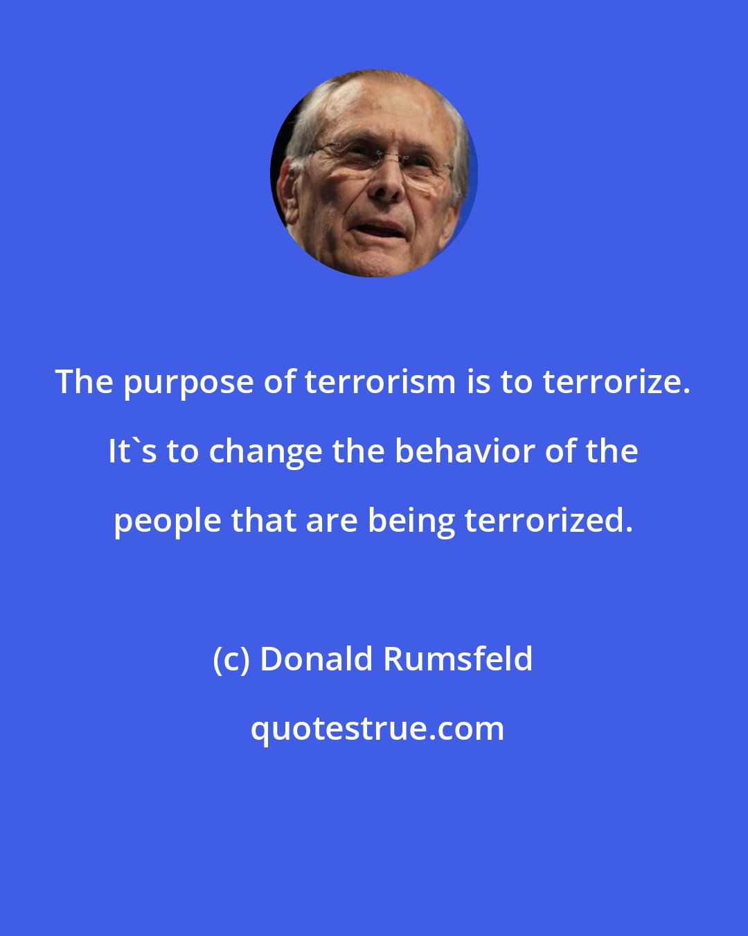 Donald Rumsfeld: The purpose of terrorism is to terrorize. It's to change the behavior of the people that are being terrorized.