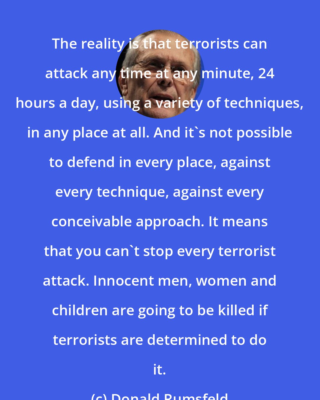 Donald Rumsfeld: The reality is that terrorists can attack any time at any minute, 24 hours a day, using a variety of techniques, in any place at all. And it's not possible to defend in every place, against every technique, against every conceivable approach. It means that you can't stop every terrorist attack. Innocent men, women and children are going to be killed if terrorists are determined to do it.