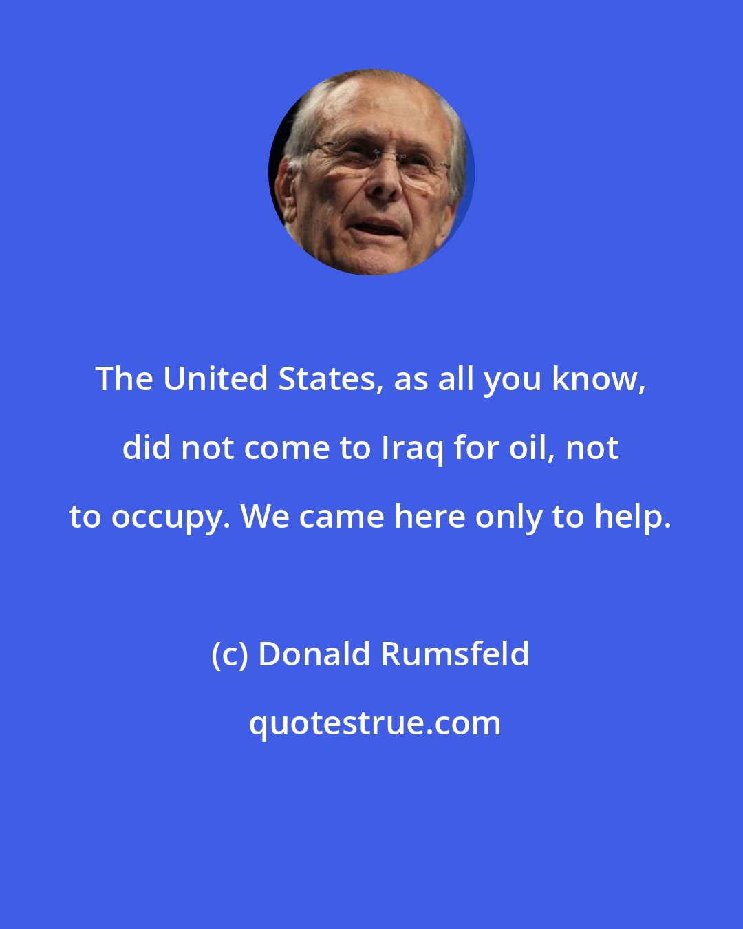 Donald Rumsfeld: The United States, as all you know, did not come to Iraq for oil, not to occupy. We came here only to help.