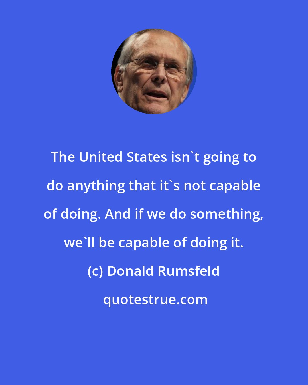 Donald Rumsfeld: The United States isn't going to do anything that it's not capable of doing. And if we do something, we'll be capable of doing it.