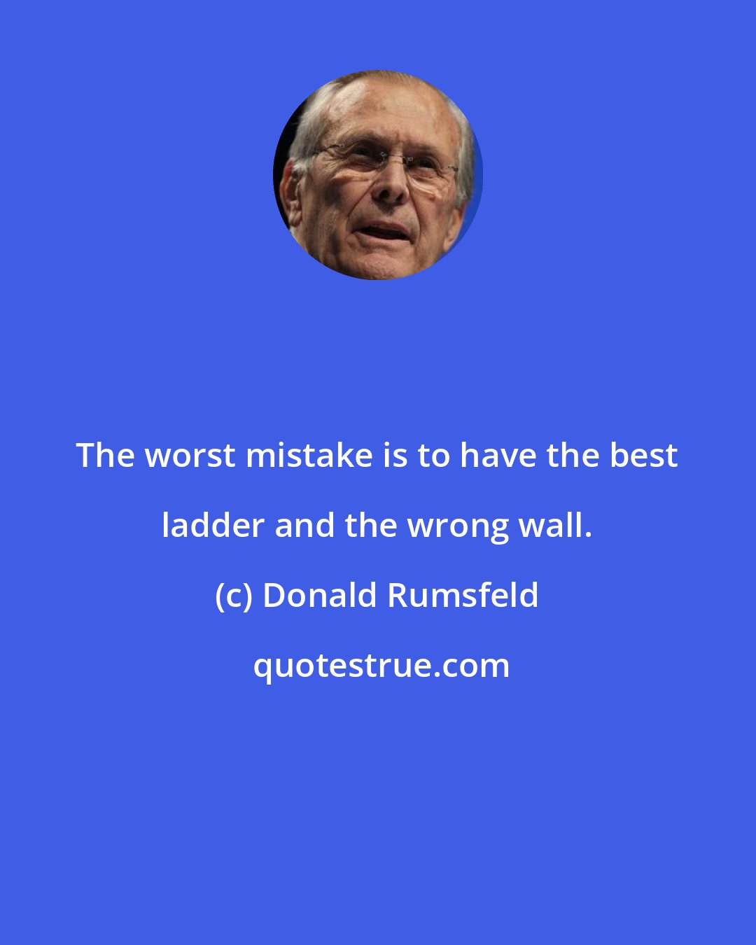 Donald Rumsfeld: The worst mistake is to have the best ladder and the wrong wall.