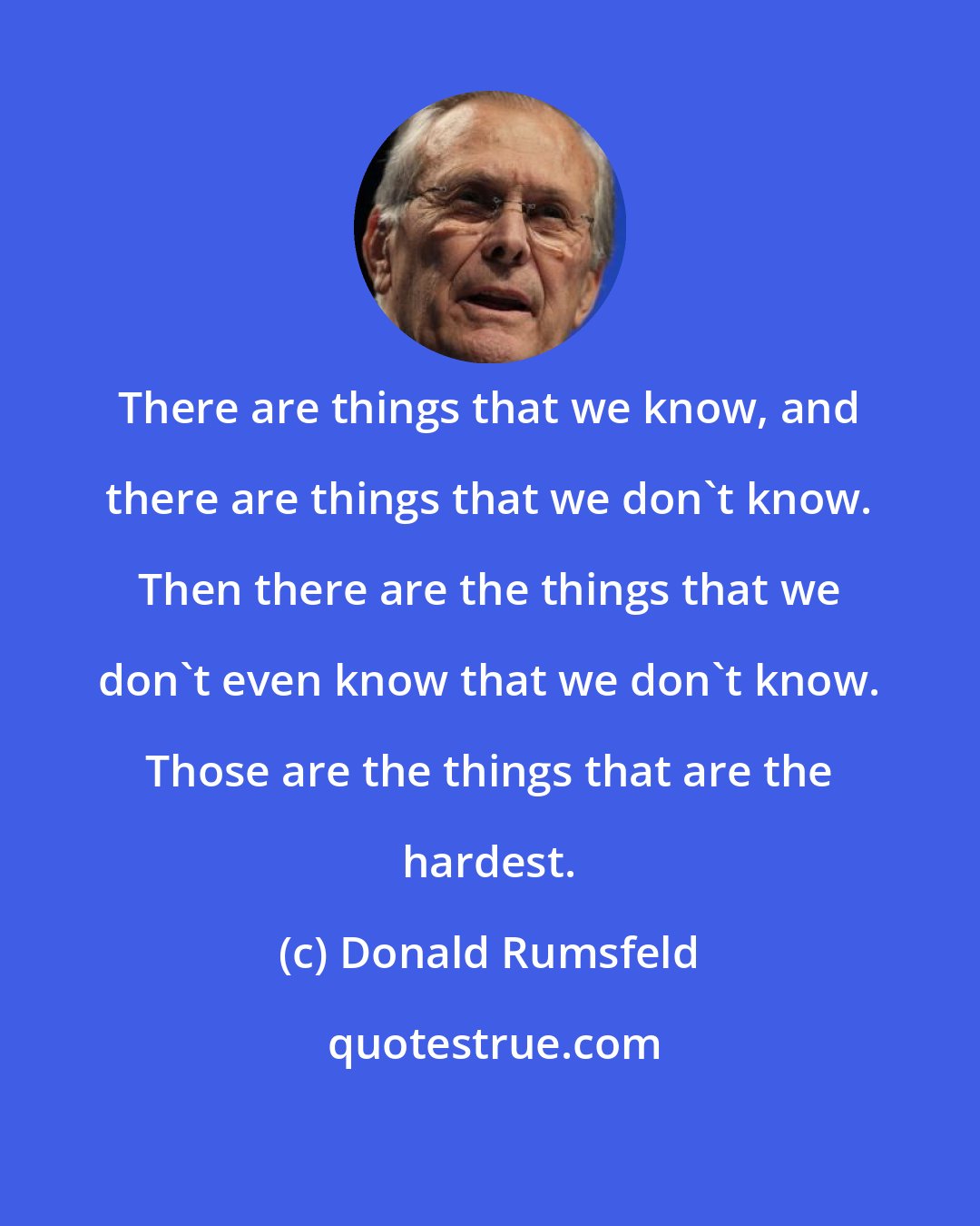 Donald Rumsfeld: There are things that we know, and there are things that we don't know. Then there are the things that we don't even know that we don't know. Those are the things that are the hardest.