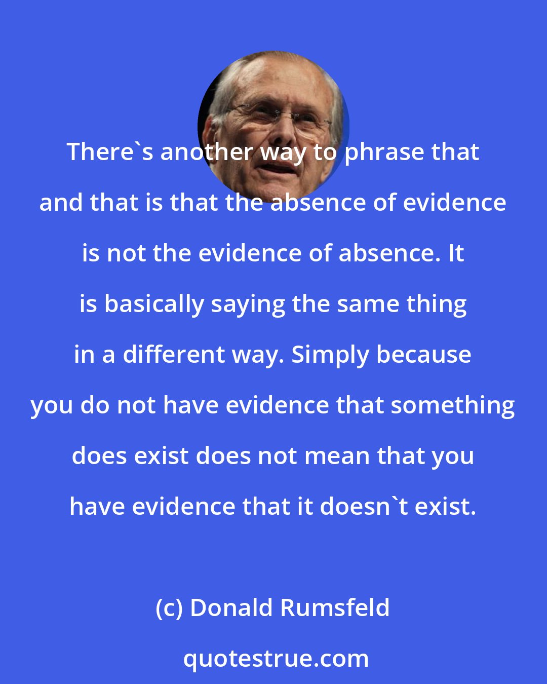 Donald Rumsfeld: There's another way to phrase that and that is that the absence of evidence is not the evidence of absence. It is basically saying the same thing in a different way. Simply because you do not have evidence that something does exist does not mean that you have evidence that it doesn't exist.