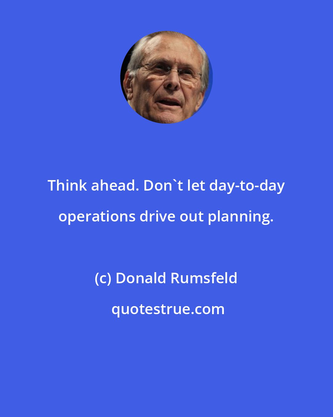 Donald Rumsfeld: Think ahead. Don't let day-to-day operations drive out planning.