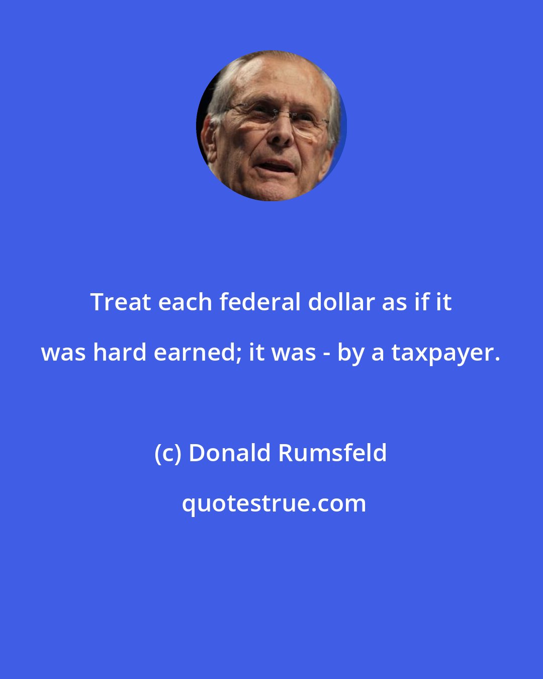 Donald Rumsfeld: Treat each federal dollar as if it was hard earned; it was - by a taxpayer.