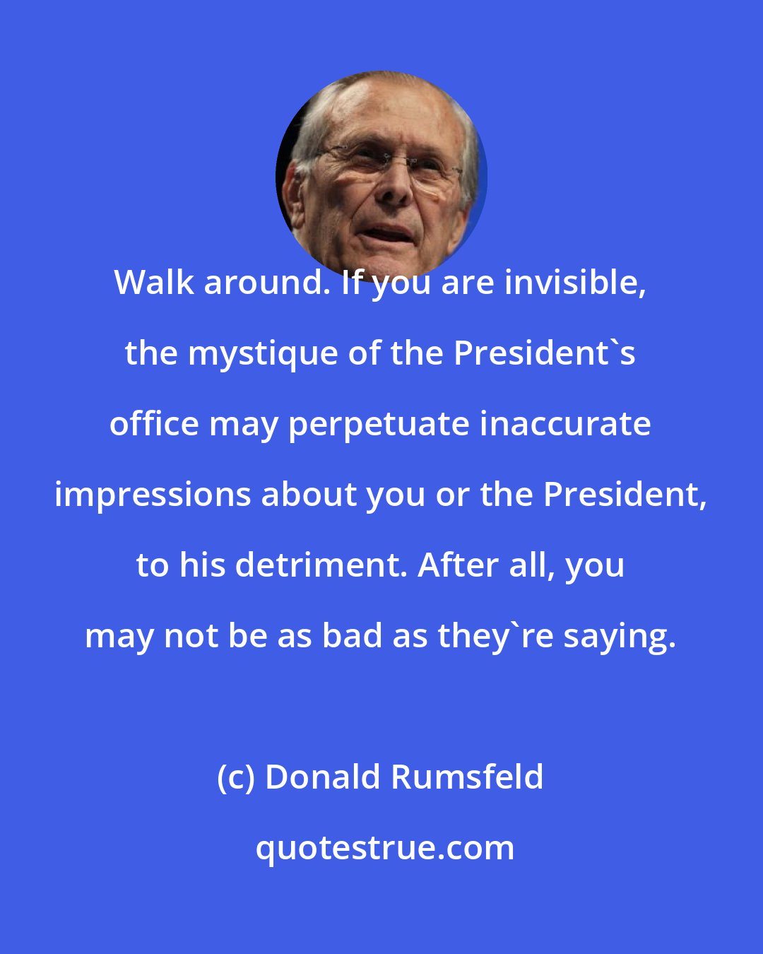 Donald Rumsfeld: Walk around. If you are invisible, the mystique of the President's office may perpetuate inaccurate impressions about you or the President, to his detriment. After all, you may not be as bad as they're saying.