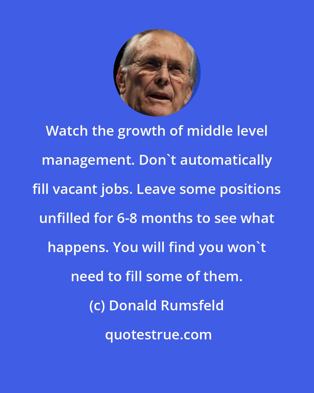 Donald Rumsfeld: Watch the growth of middle level management. Don't automatically fill vacant jobs. Leave some positions unfilled for 6-8 months to see what happens. You will find you won't need to fill some of them.