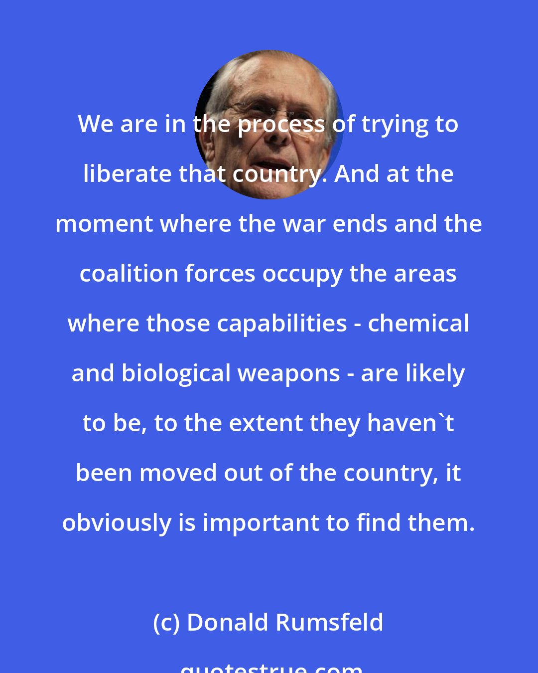 Donald Rumsfeld: We are in the process of trying to liberate that country. And at the moment where the war ends and the coalition forces occupy the areas where those capabilities - chemical and biological weapons - are likely to be, to the extent they haven't been moved out of the country, it obviously is important to find them.