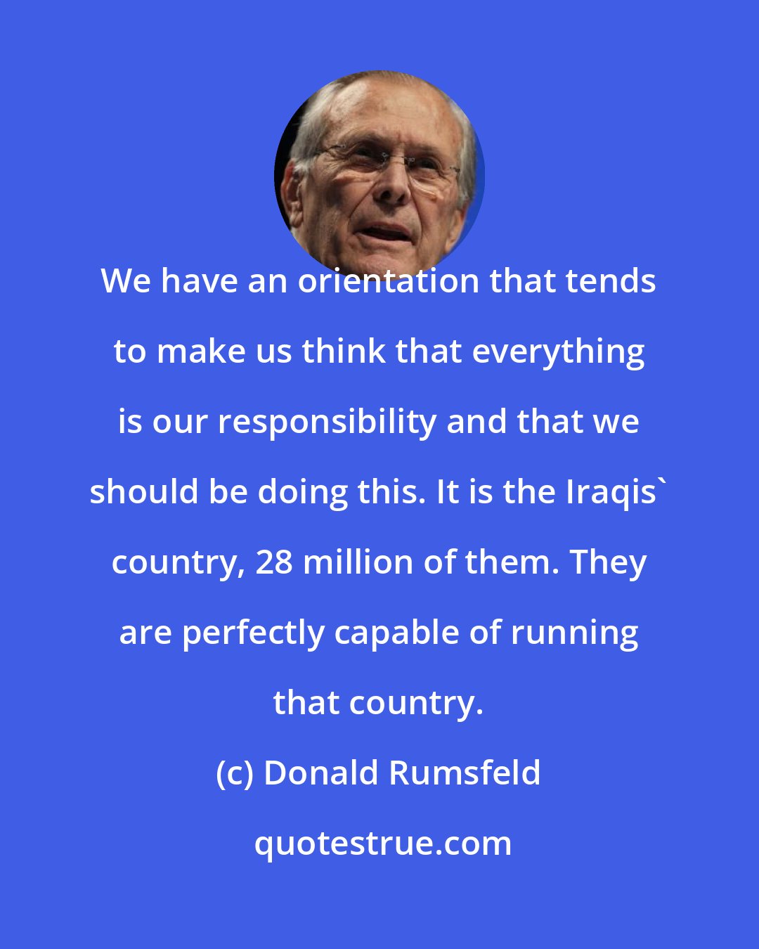 Donald Rumsfeld: We have an orientation that tends to make us think that everything is our responsibility and that we should be doing this. It is the Iraqis' country, 28 million of them. They are perfectly capable of running that country.