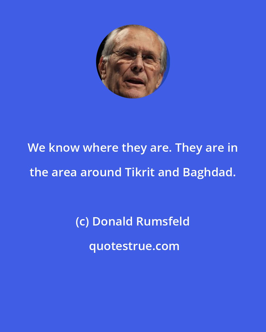 Donald Rumsfeld: We know where they are. They are in the area around Tikrit and Baghdad.