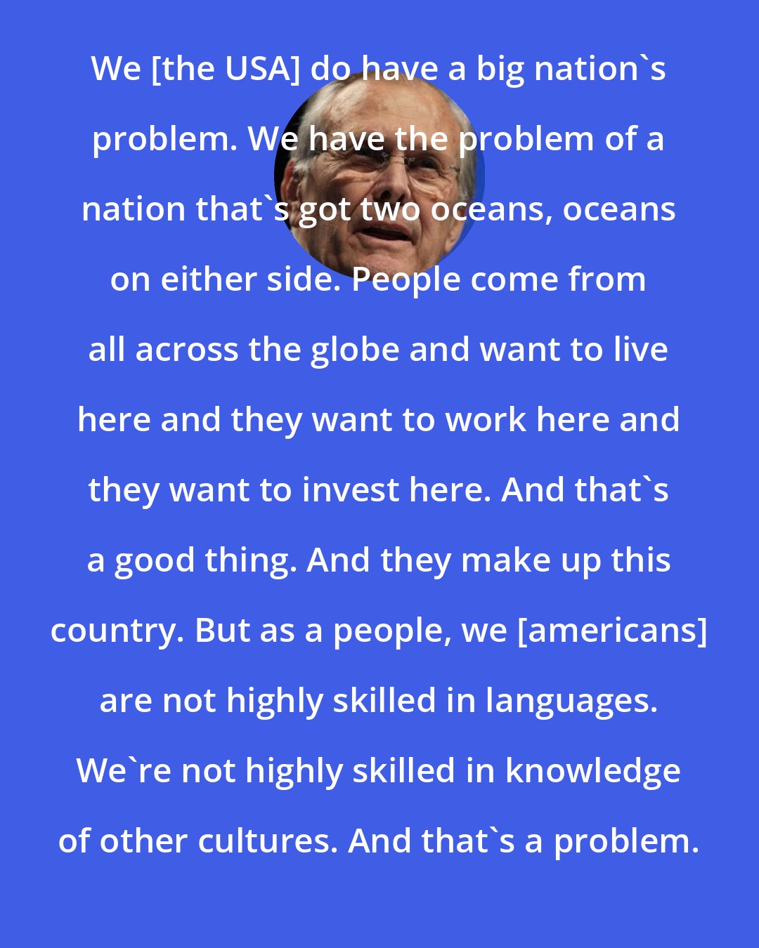 Donald Rumsfeld: We [the USA] do have a big nation's problem. We have the problem of a nation that's got two oceans, oceans on either side. People come from all across the globe and want to live here and they want to work here and they want to invest here. And that's a good thing. And they make up this country. But as a people, we [americans] are not highly skilled in languages. We're not highly skilled in knowledge of other cultures. And that's a problem.