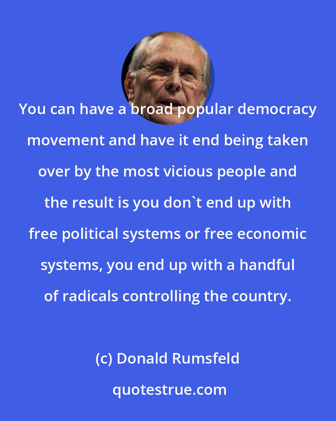 Donald Rumsfeld: You can have a broad popular democracy movement and have it end being taken over by the most vicious people and the result is you don't end up with free political systems or free economic systems, you end up with a handful of radicals controlling the country.