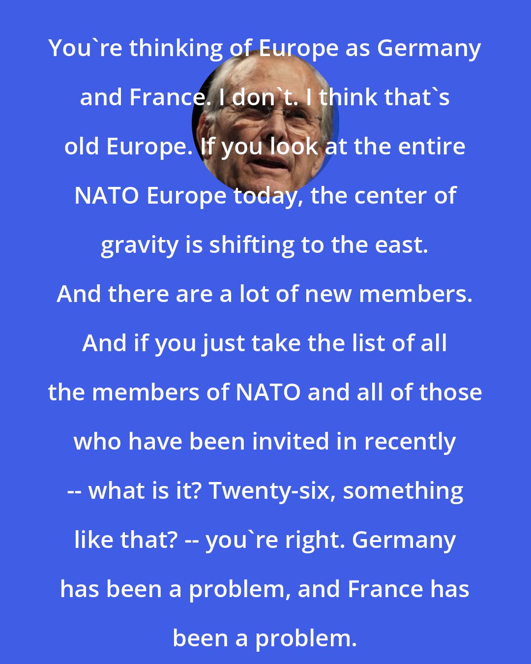 Donald Rumsfeld: You're thinking of Europe as Germany and France. I don't. I think that's old Europe. If you look at the entire NATO Europe today, the center of gravity is shifting to the east. And there are a lot of new members. And if you just take the list of all the members of NATO and all of those who have been invited in recently -- what is it? Twenty-six, something like that? -- you're right. Germany has been a problem, and France has been a problem.