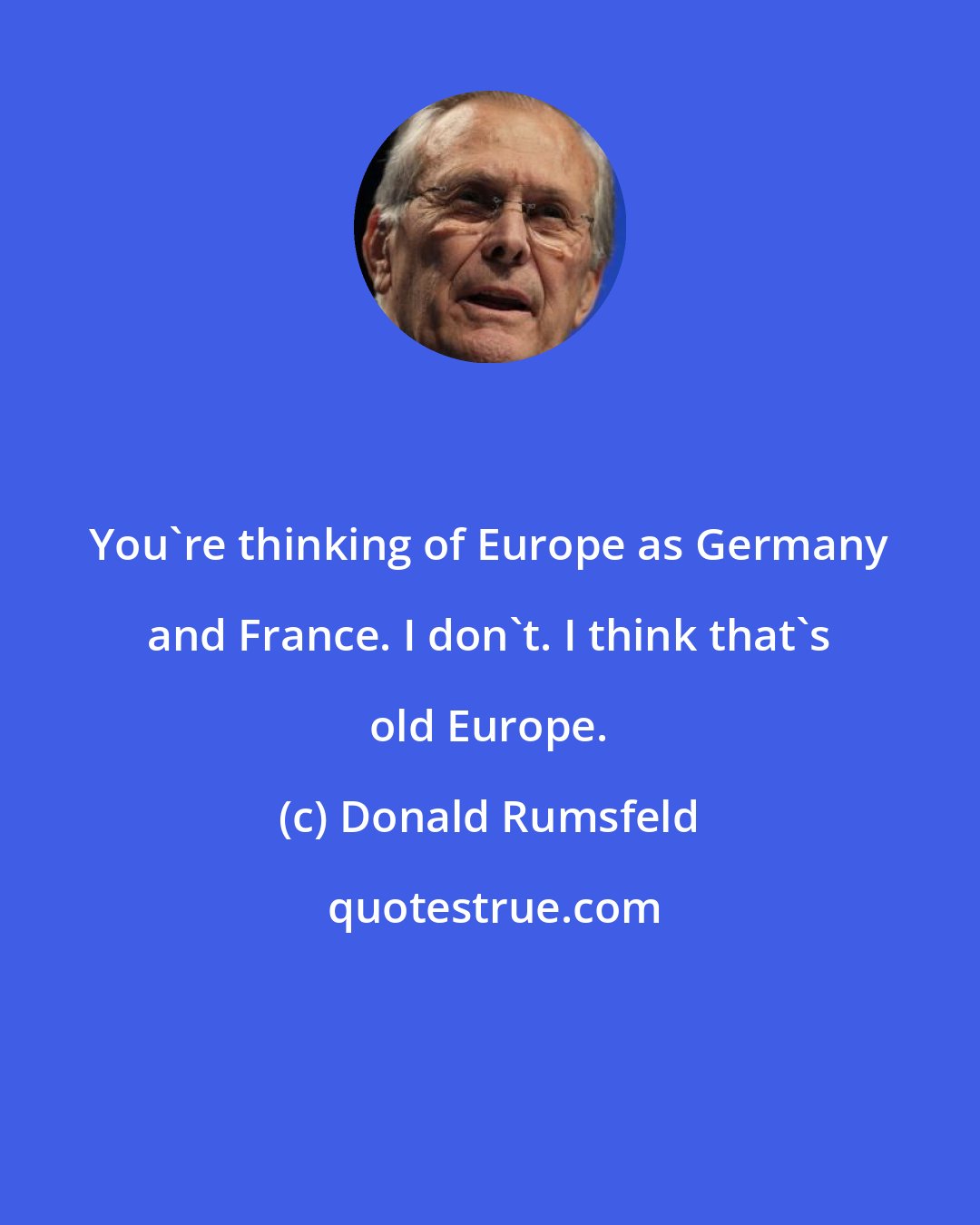 Donald Rumsfeld: You're thinking of Europe as Germany and France. I don't. I think that's old Europe.