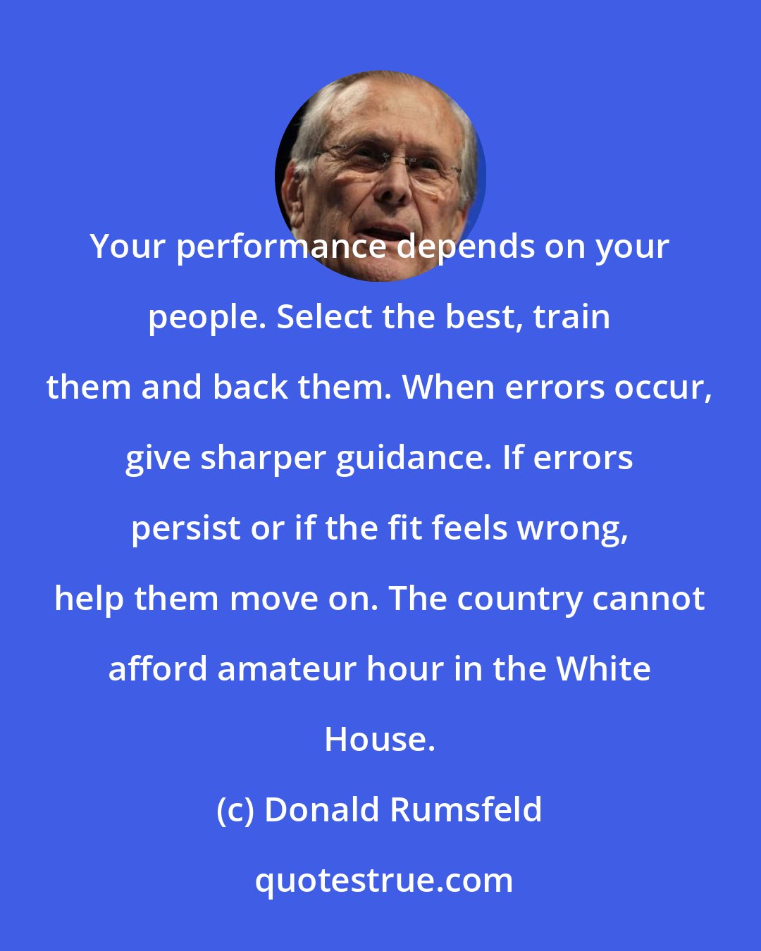 Donald Rumsfeld: Your performance depends on your people. Select the best, train them and back them. When errors occur, give sharper guidance. If errors persist or if the fit feels wrong, help them move on. The country cannot afford amateur hour in the White House.