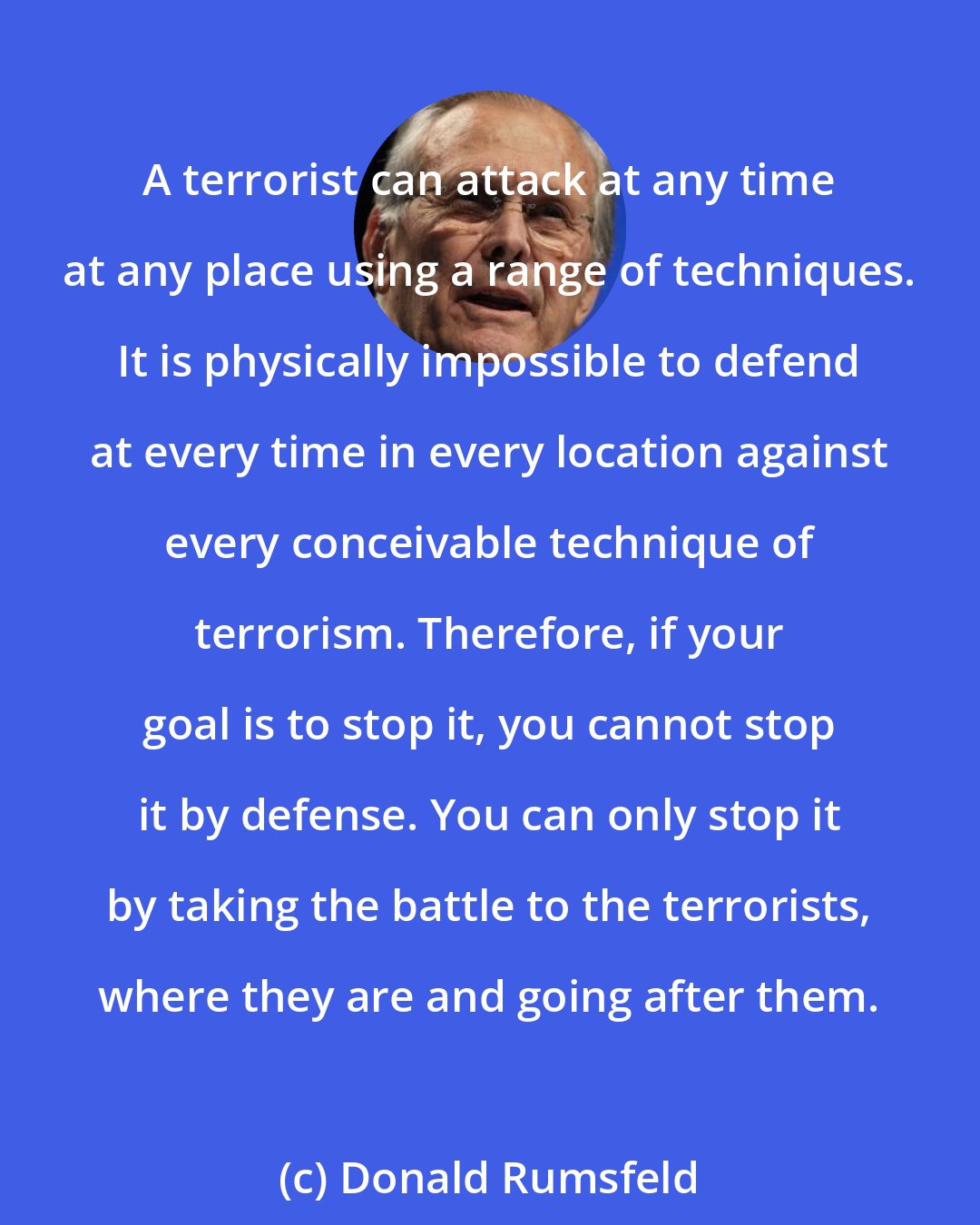 Donald Rumsfeld: A terrorist can attack at any time at any place using a range of techniques. It is physically impossible to defend at every time in every location against every conceivable technique of terrorism. Therefore, if your goal is to stop it, you cannot stop it by defense. You can only stop it by taking the battle to the terrorists, where they are and going after them.