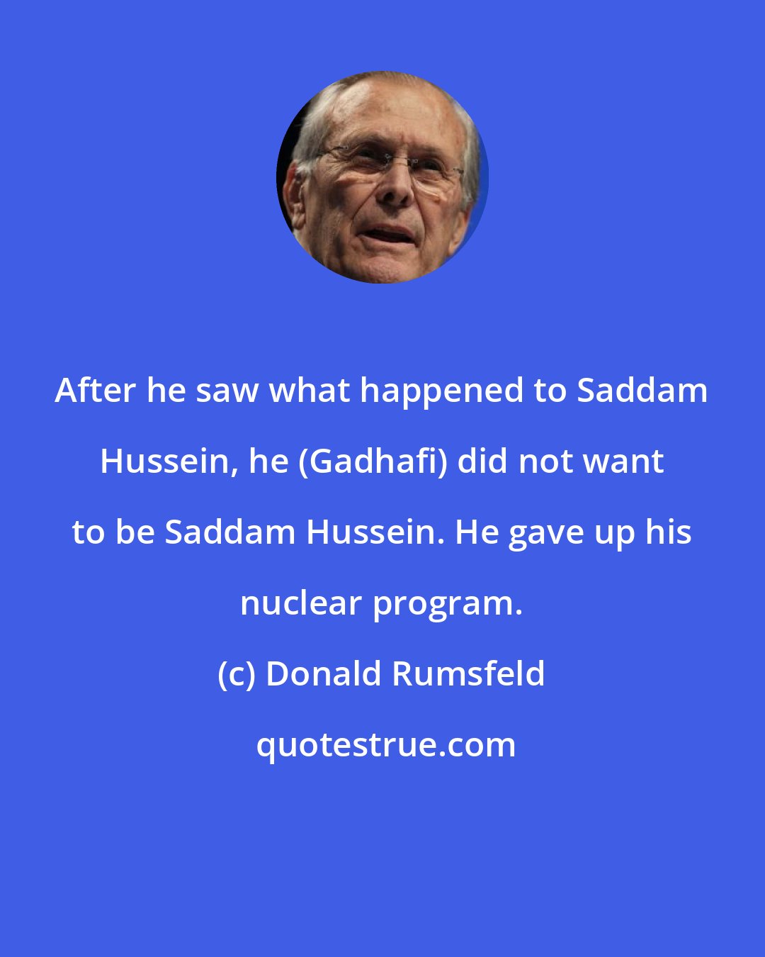 Donald Rumsfeld: After he saw what happened to Saddam Hussein, he (Gadhafi) did not want to be Saddam Hussein. He gave up his nuclear program.