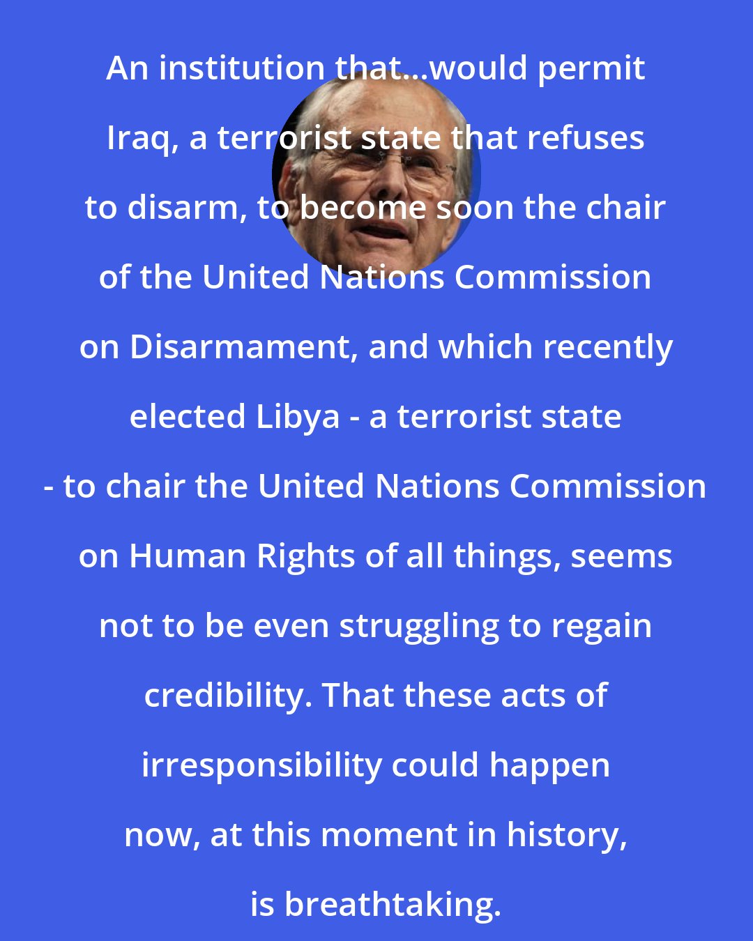 Donald Rumsfeld: An institution that...would permit Iraq, a terrorist state that refuses to disarm, to become soon the chair of the United Nations Commission on Disarmament, and which recently elected Libya - a terrorist state - to chair the United Nations Commission on Human Rights of all things, seems not to be even struggling to regain credibility. That these acts of irresponsibility could happen now, at this moment in history, is breathtaking.