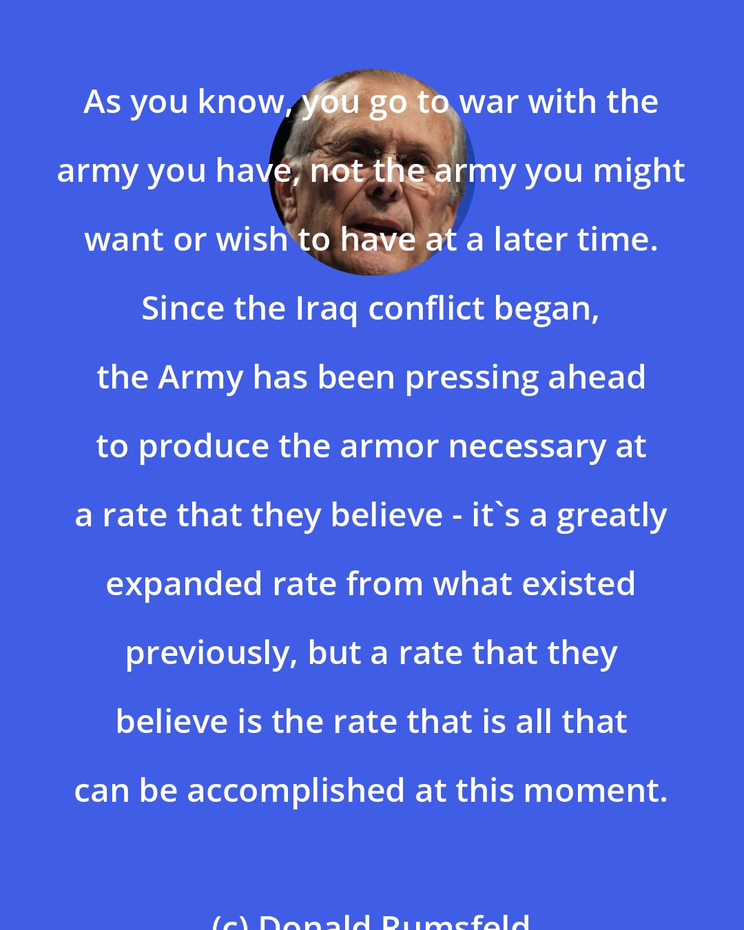 Donald Rumsfeld: As you know, you go to war with the army you have, not the army you might want or wish to have at a later time. Since the Iraq conflict began, the Army has been pressing ahead to produce the armor necessary at a rate that they believe - it's a greatly expanded rate from what existed previously, but a rate that they believe is the rate that is all that can be accomplished at this moment.