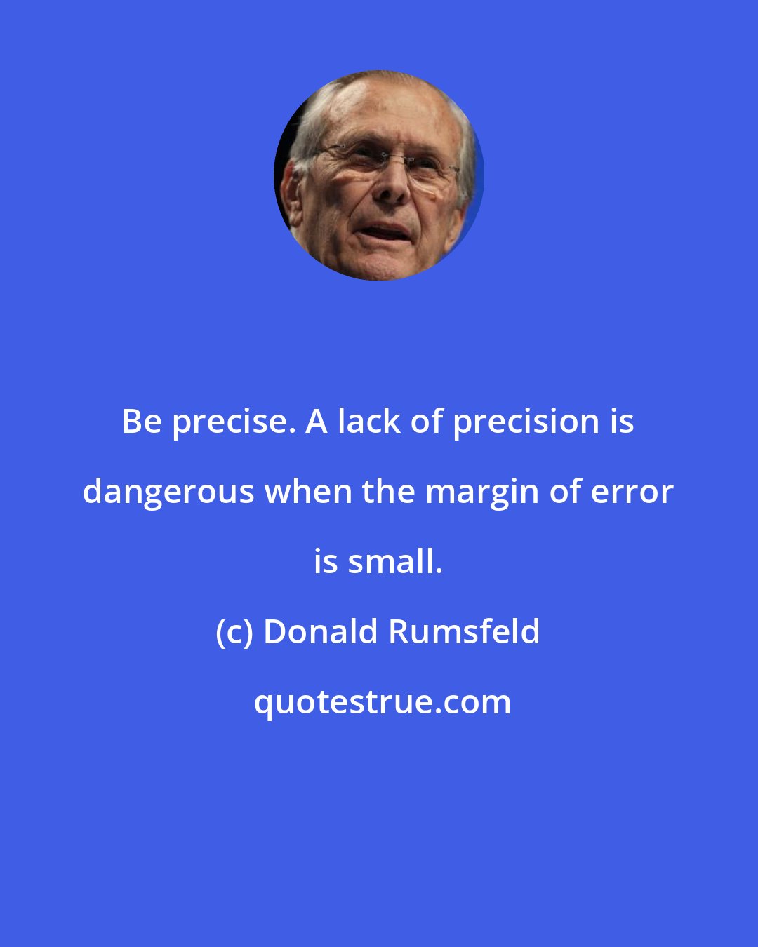 Donald Rumsfeld: Be precise. A lack of precision is dangerous when the margin of error is small.