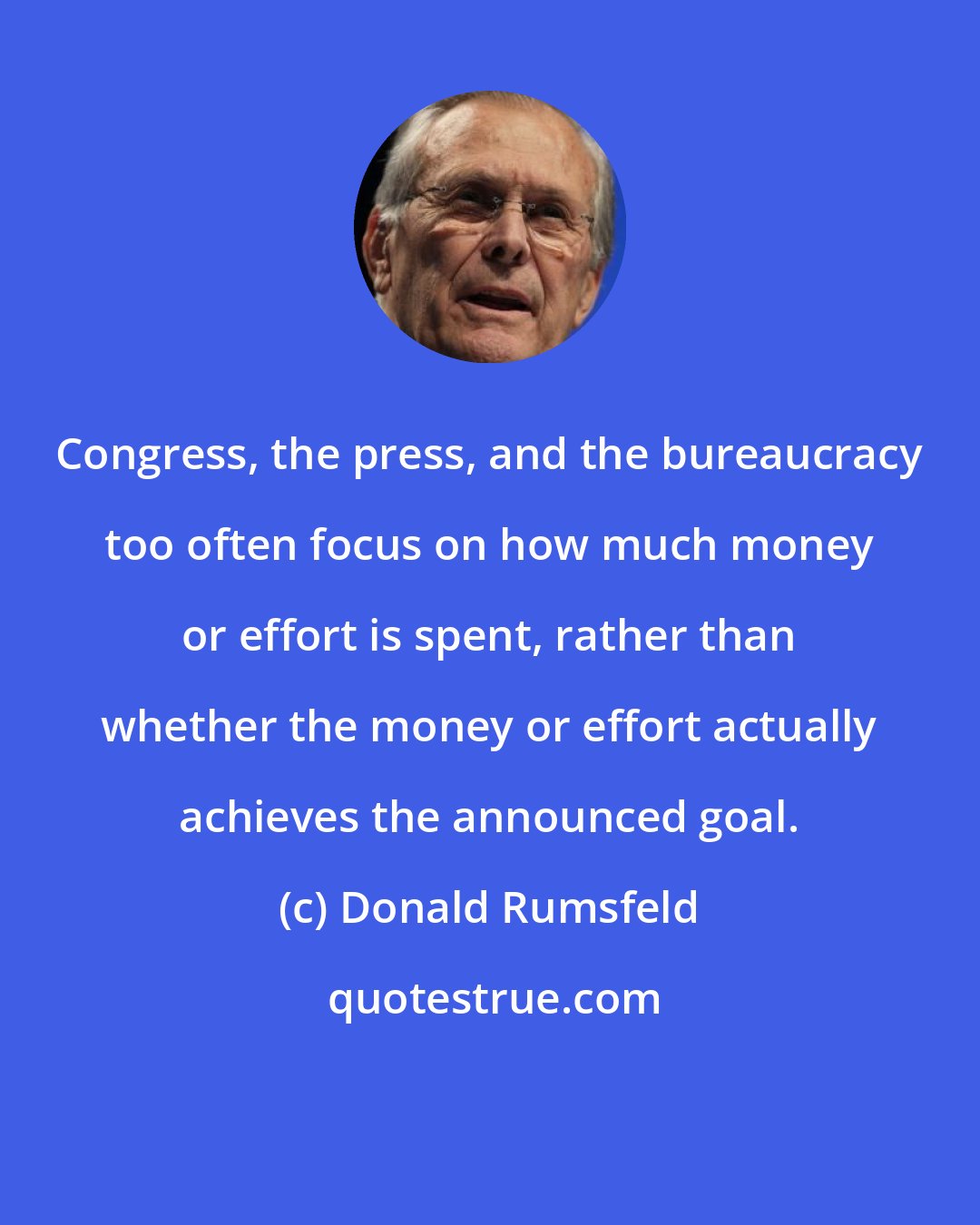 Donald Rumsfeld: Congress, the press, and the bureaucracy too often focus on how much money or effort is spent, rather than whether the money or effort actually achieves the announced goal.