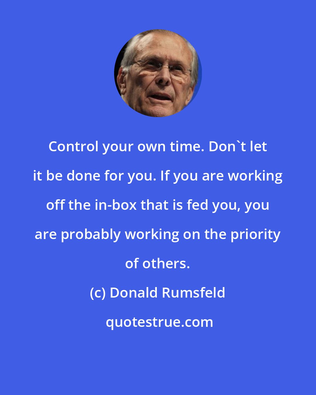 Donald Rumsfeld: Control your own time. Don't let it be done for you. If you are working off the in-box that is fed you, you are probably working on the priority of others.