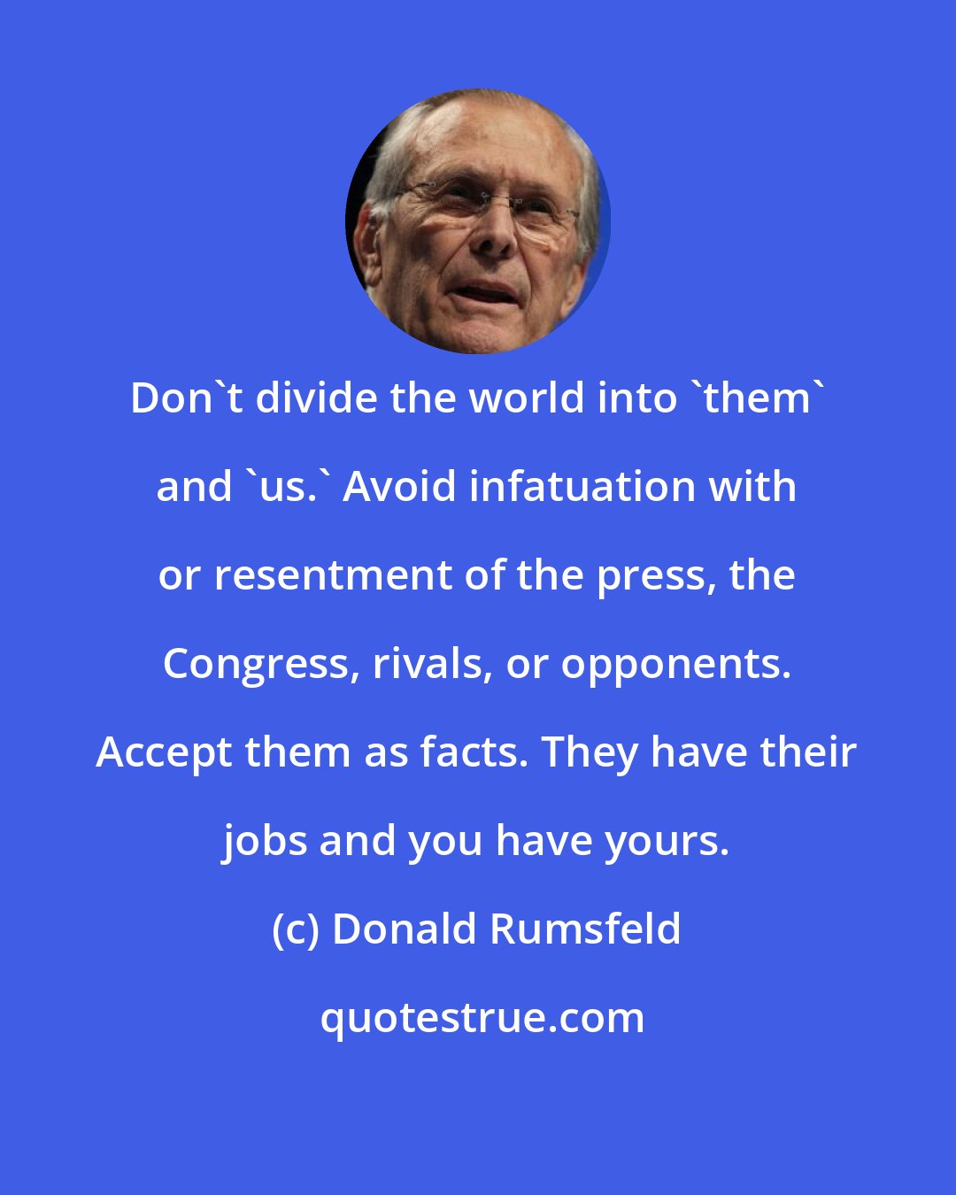 Donald Rumsfeld: Don't divide the world into 'them' and 'us.' Avoid infatuation with or resentment of the press, the Congress, rivals, or opponents. Accept them as facts. They have their jobs and you have yours.