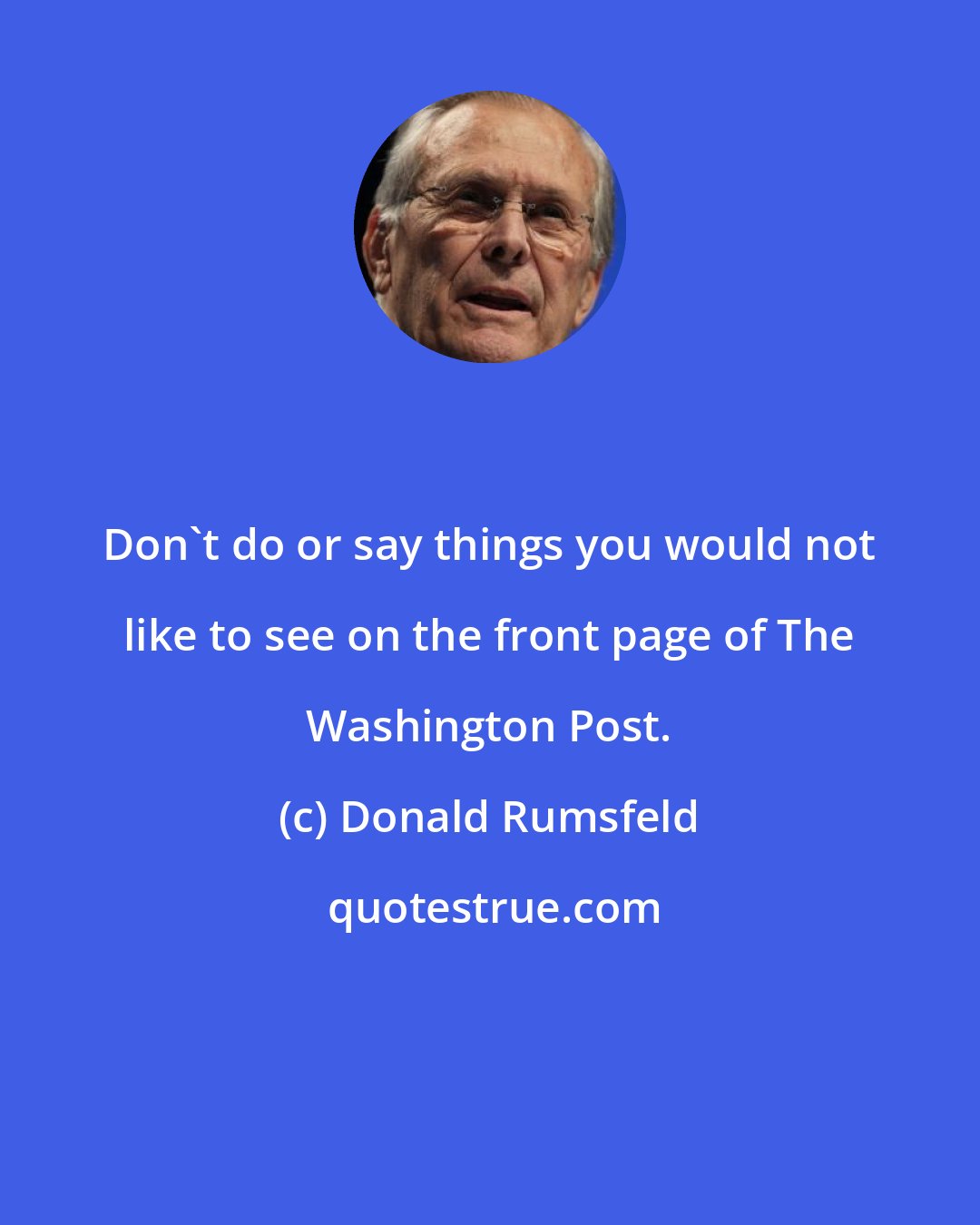 Donald Rumsfeld: Don't do or say things you would not like to see on the front page of The Washington Post.