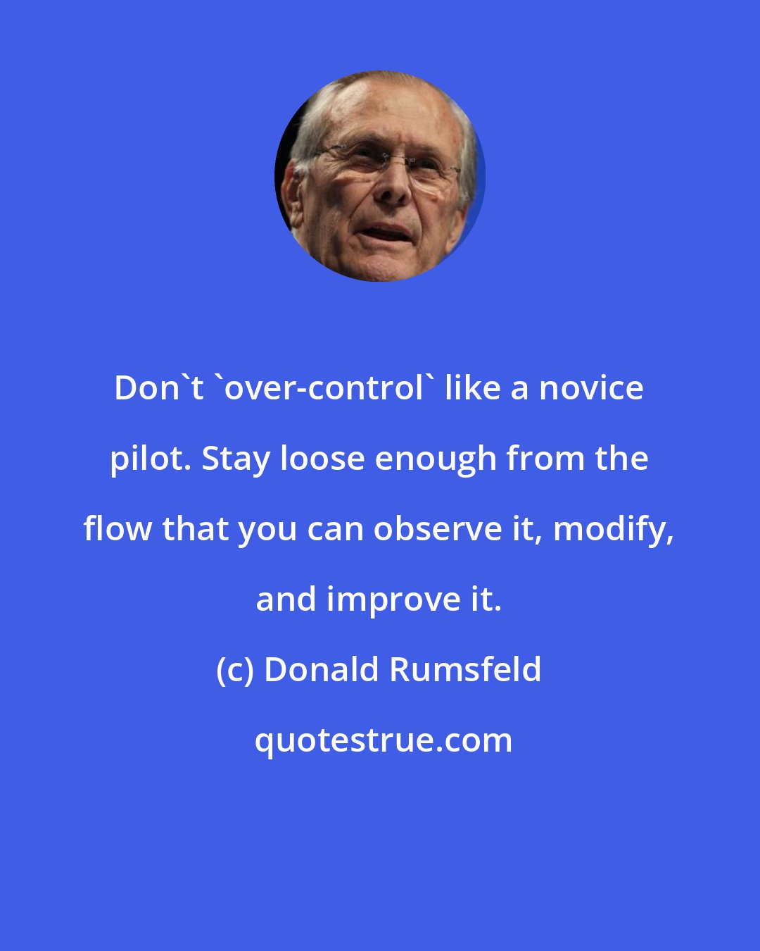 Donald Rumsfeld: Don't 'over-control' like a novice pilot. Stay loose enough from the flow that you can observe it, modify, and improve it.