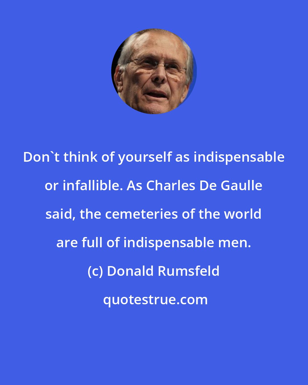 Donald Rumsfeld: Don't think of yourself as indispensable or infallible. As Charles De Gaulle said, the cemeteries of the world are full of indispensable men.