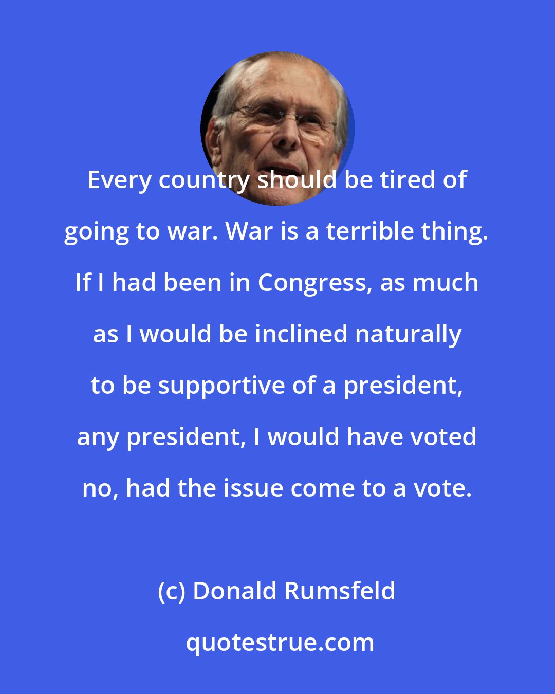 Donald Rumsfeld: Every country should be tired of going to war. War is a terrible thing. If I had been in Congress, as much as I would be inclined naturally to be supportive of a president, any president, I would have voted no, had the issue come to a vote.