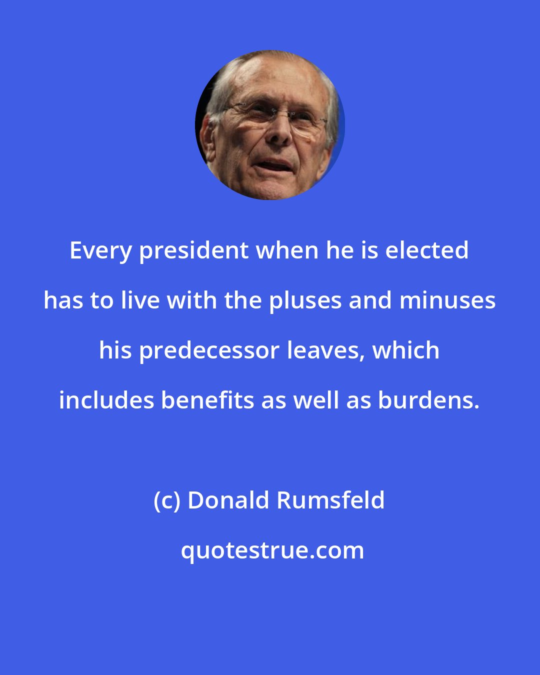 Donald Rumsfeld: Every president when he is elected has to live with the pluses and minuses his predecessor leaves, which includes benefits as well as burdens.