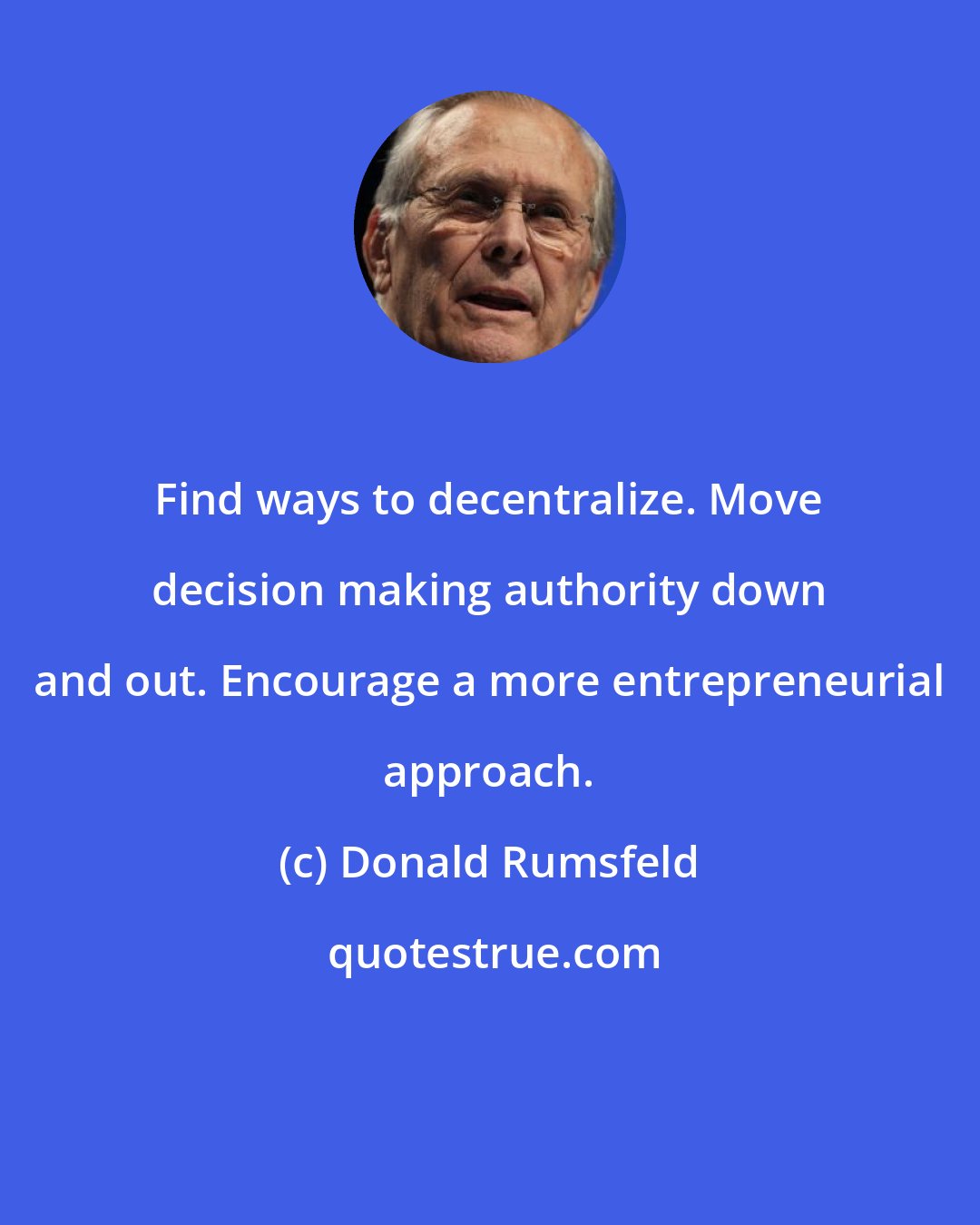 Donald Rumsfeld: Find ways to decentralize. Move decision making authority down and out. Encourage a more entrepreneurial approach.