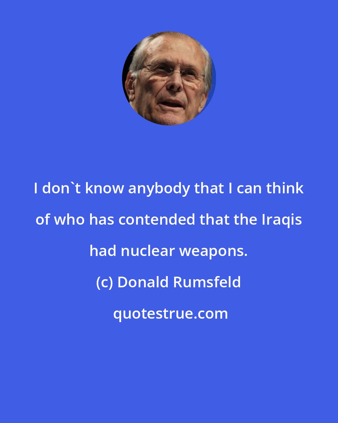 Donald Rumsfeld: I don't know anybody that I can think of who has contended that the Iraqis had nuclear weapons.