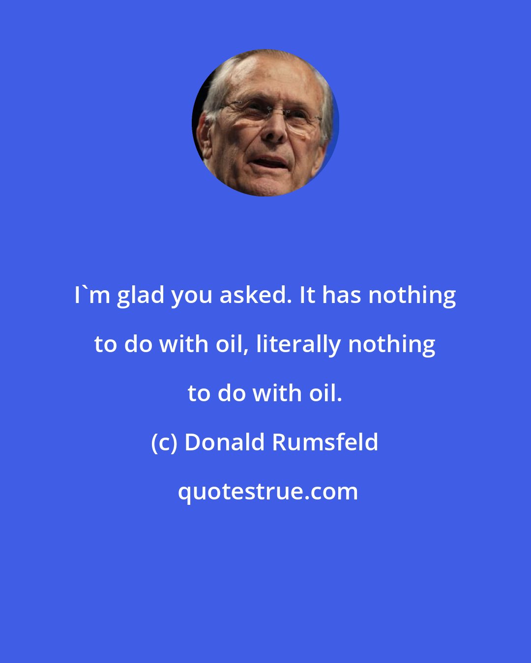 Donald Rumsfeld: I'm glad you asked. It has nothing to do with oil, literally nothing to do with oil.