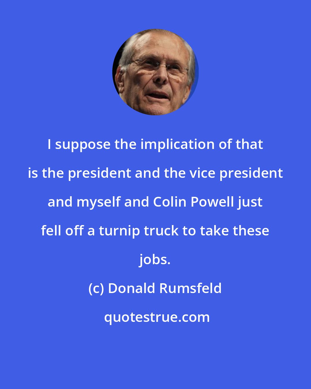 Donald Rumsfeld: I suppose the implication of that is the president and the vice president and myself and Colin Powell just fell off a turnip truck to take these jobs.