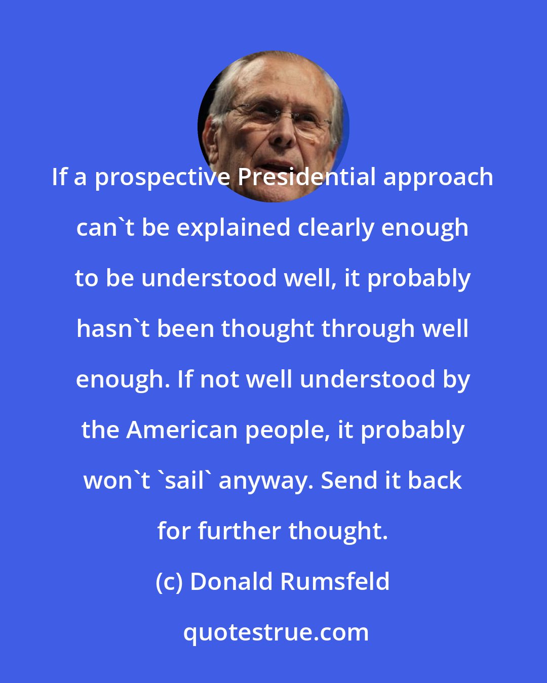 Donald Rumsfeld: If a prospective Presidential approach can't be explained clearly enough to be understood well, it probably hasn't been thought through well enough. If not well understood by the American people, it probably won't 'sail' anyway. Send it back for further thought.