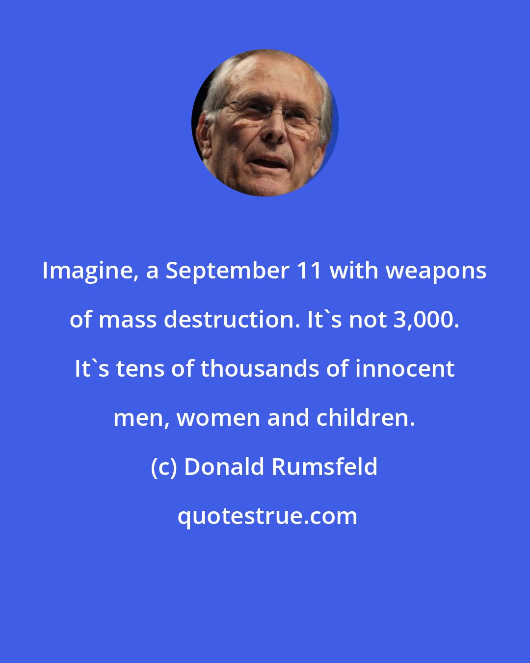 Donald Rumsfeld: Imagine, a September 11 with weapons of mass destruction. It's not 3,000. It's tens of thousands of innocent men, women and children.