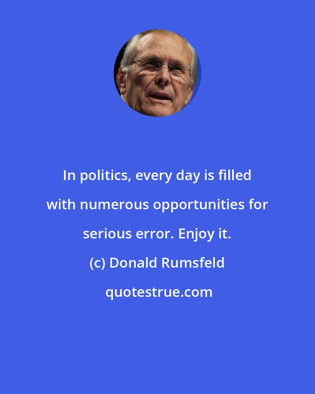 Donald Rumsfeld: In politics, every day is filled with numerous opportunities for serious error. Enjoy it.