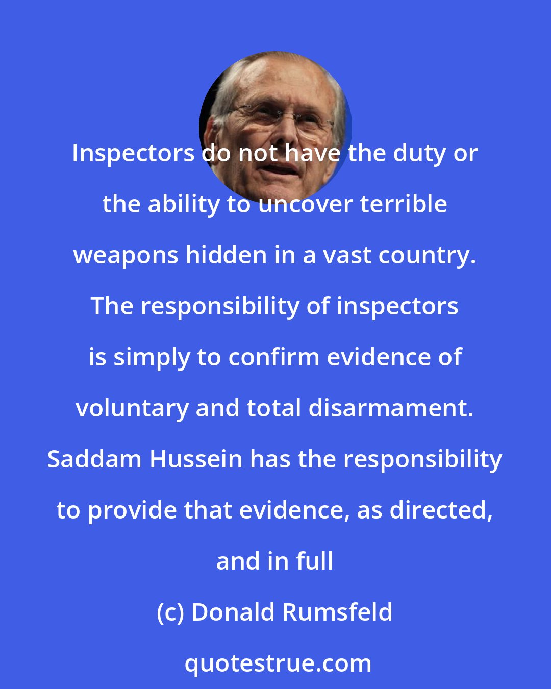 Donald Rumsfeld: Inspectors do not have the duty or the ability to uncover terrible weapons hidden in a vast country. The responsibility of inspectors is simply to confirm evidence of voluntary and total disarmament. Saddam Hussein has the responsibility to provide that evidence, as directed, and in full