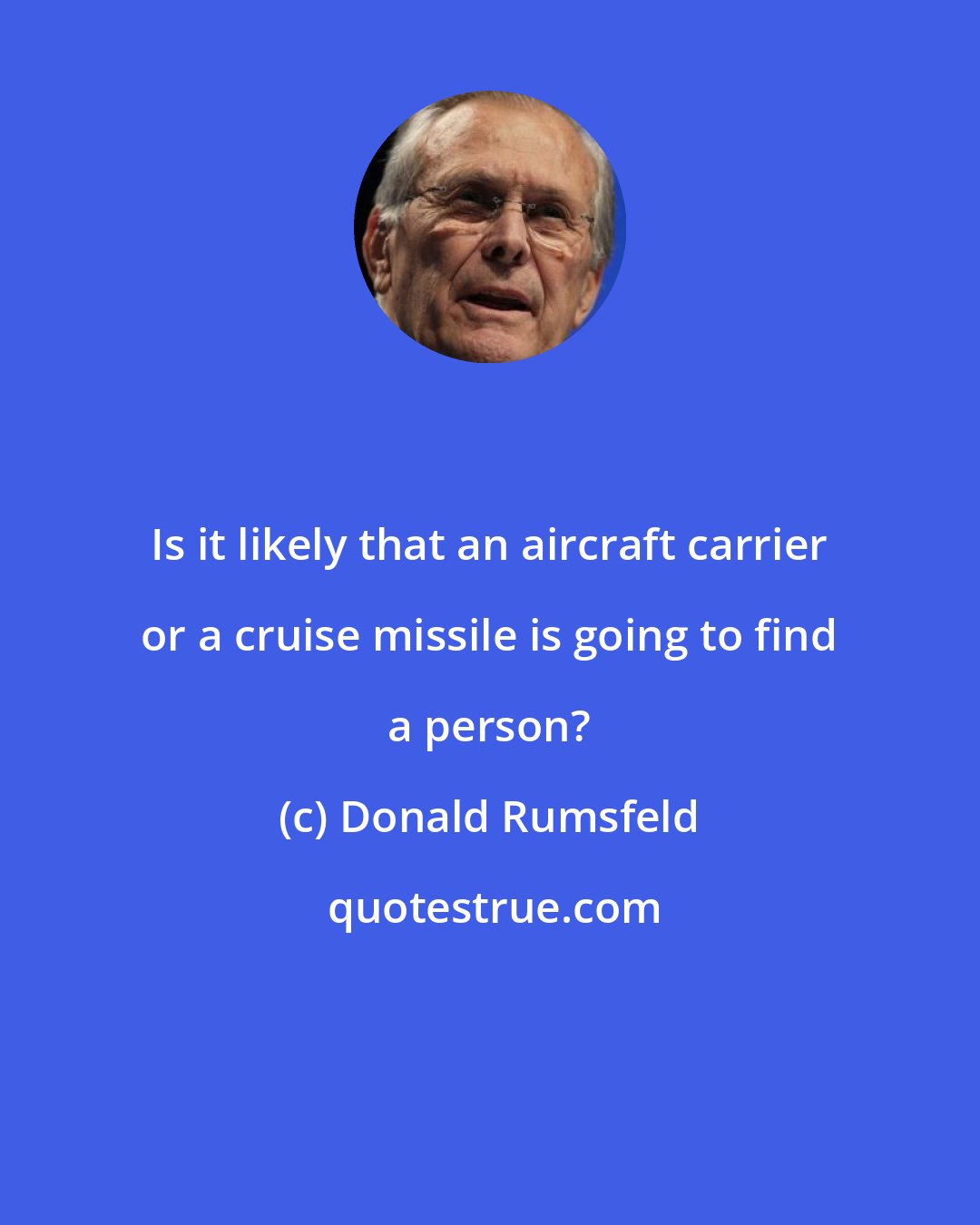 Donald Rumsfeld: Is it likely that an aircraft carrier or a cruise missile is going to find a person?