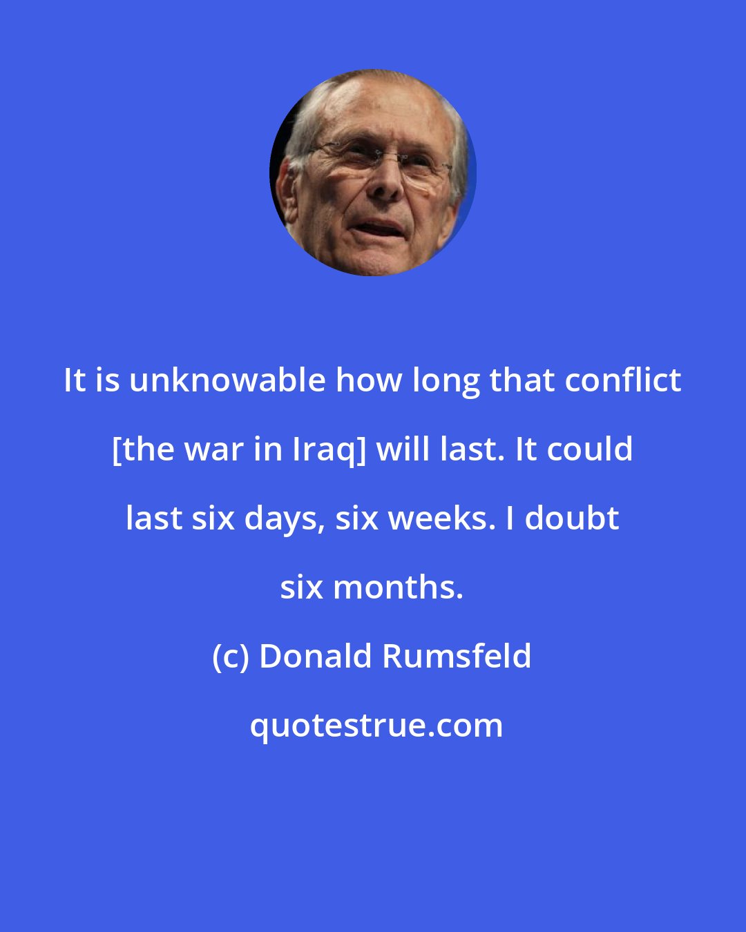 Donald Rumsfeld: It is unknowable how long that conflict [the war in Iraq] will last. It could last six days, six weeks. I doubt six months.