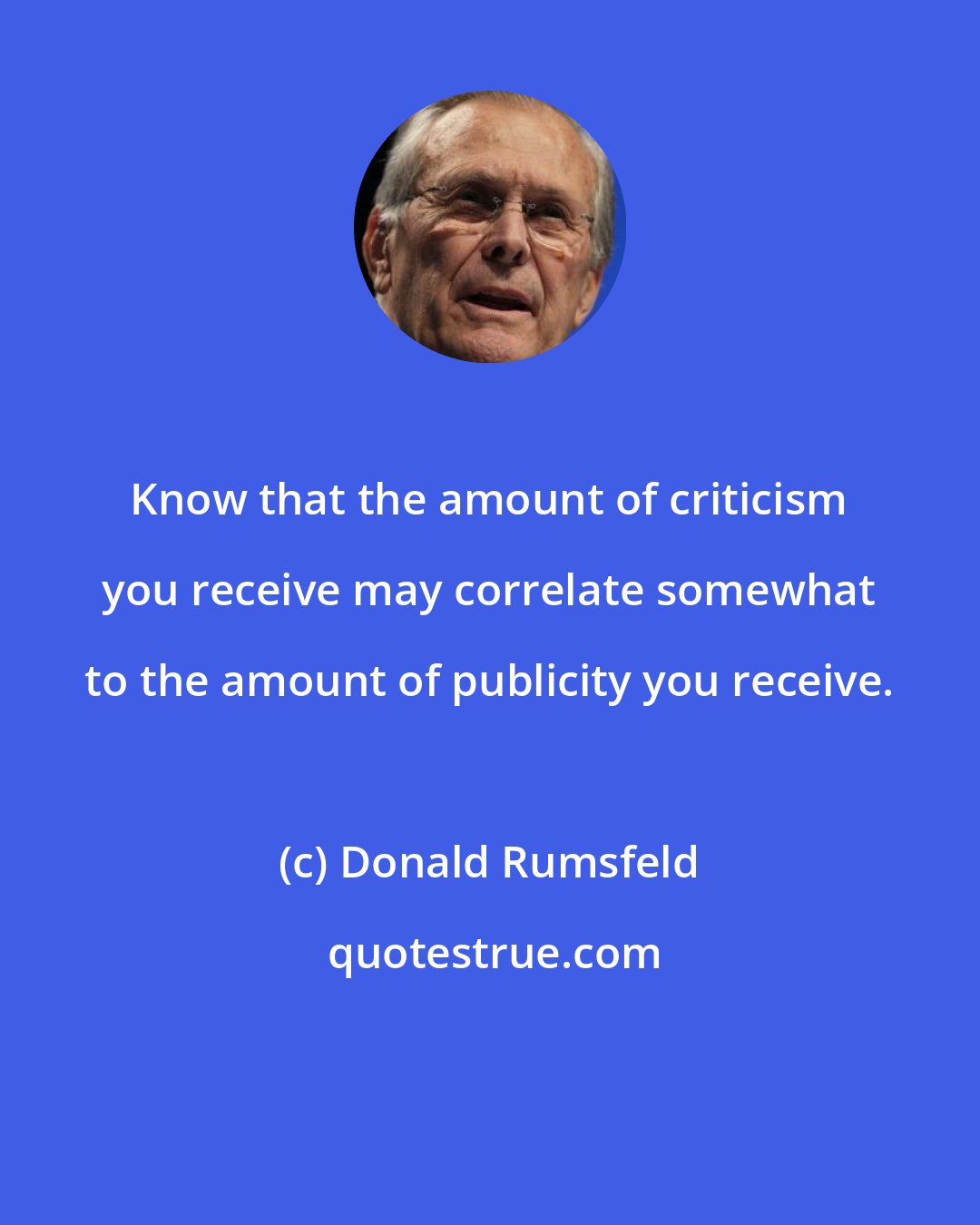 Donald Rumsfeld: Know that the amount of criticism you receive may correlate somewhat to the amount of publicity you receive.