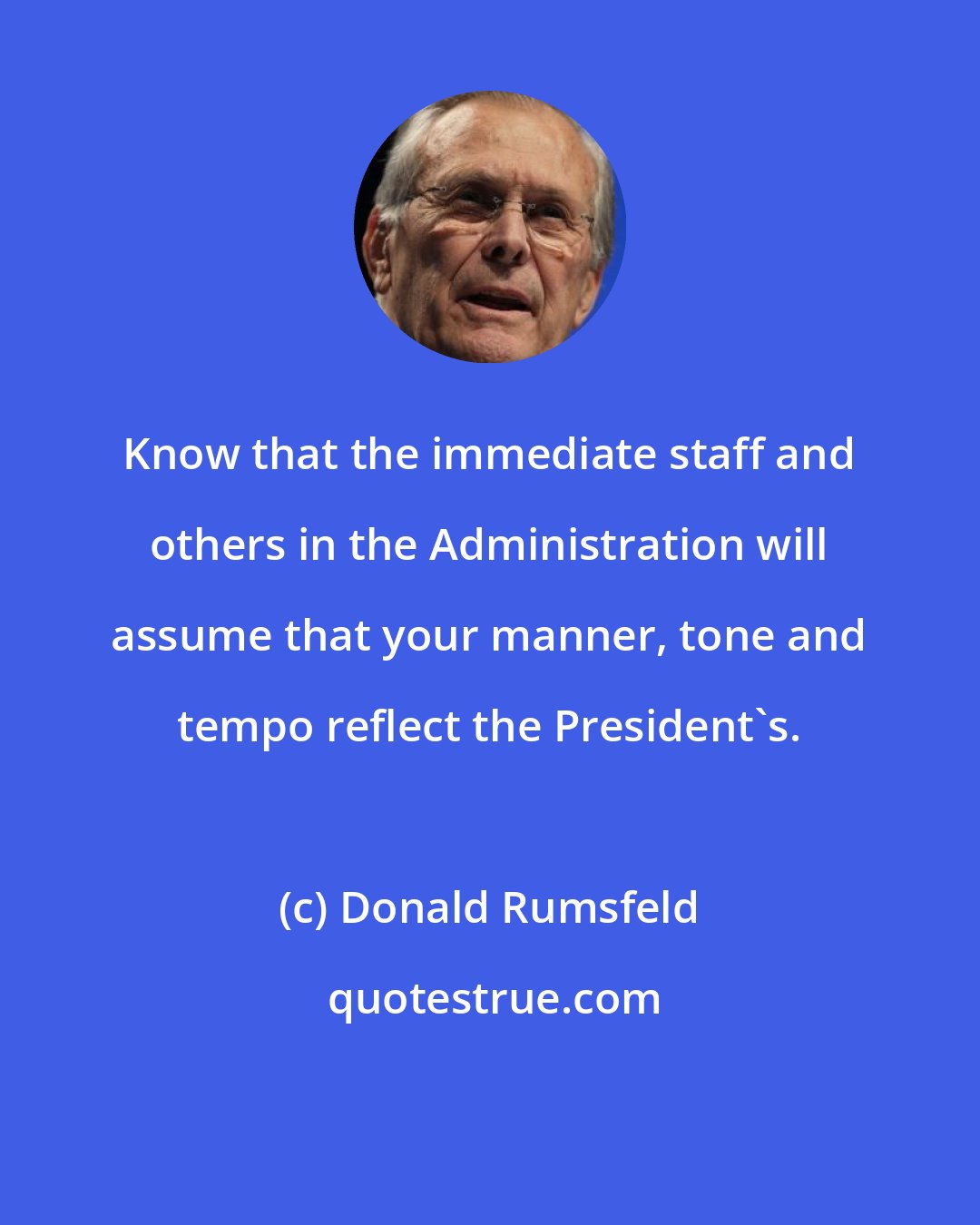 Donald Rumsfeld: Know that the immediate staff and others in the Administration will assume that your manner, tone and tempo reflect the President's.