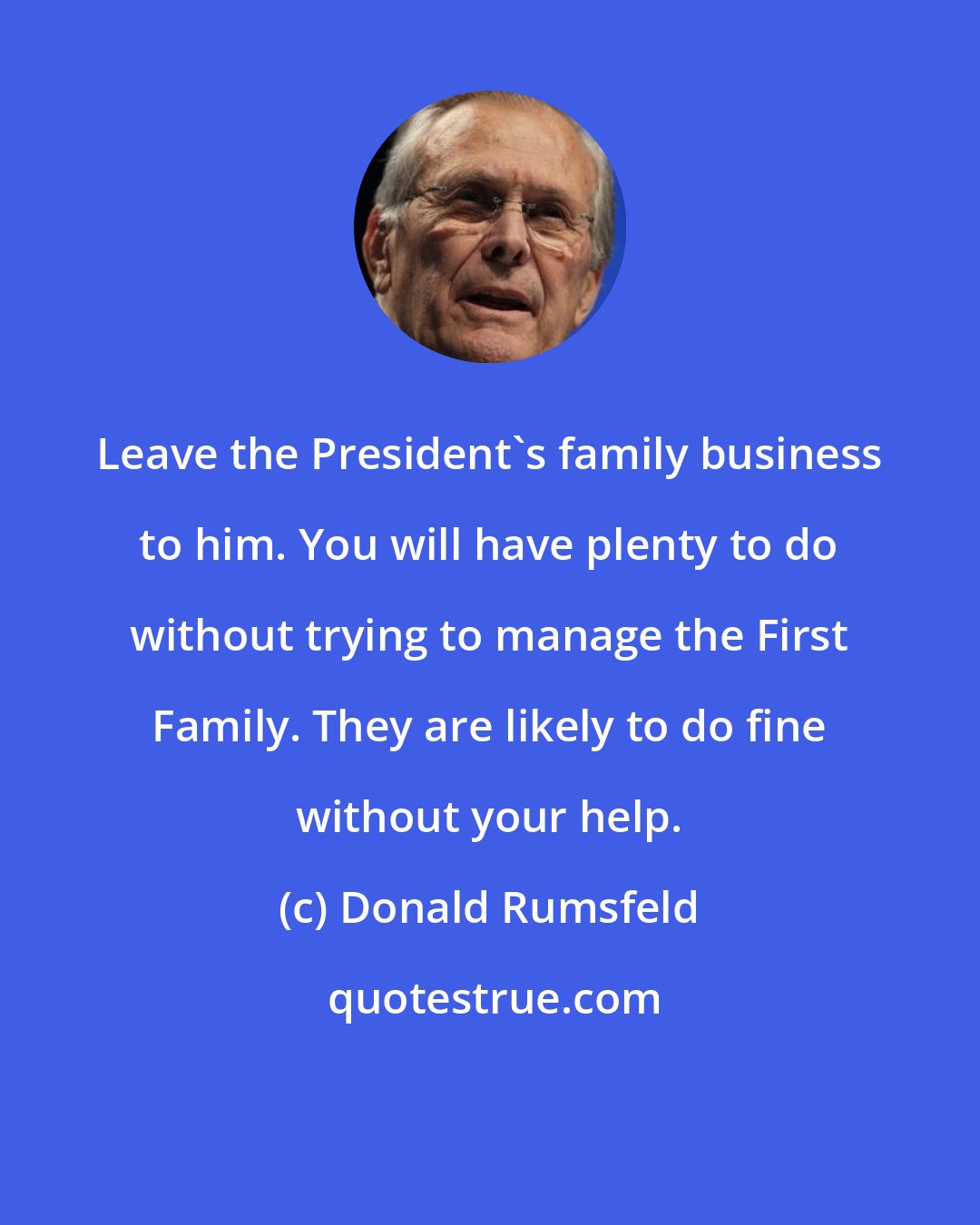 Donald Rumsfeld: Leave the President's family business to him. You will have plenty to do without trying to manage the First Family. They are likely to do fine without your help.