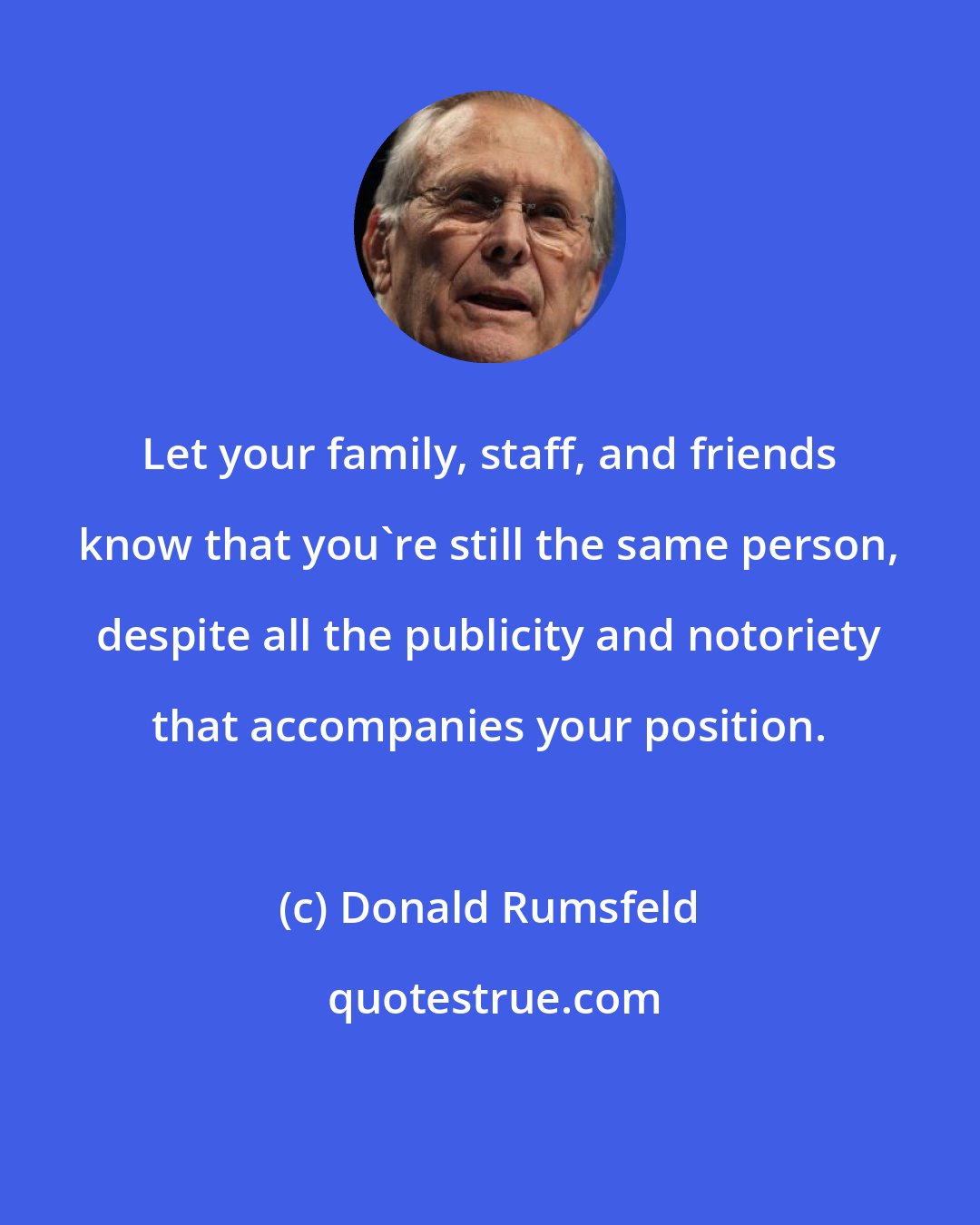 Donald Rumsfeld: Let your family, staff, and friends know that you're still the same person, despite all the publicity and notoriety that accompanies your position.