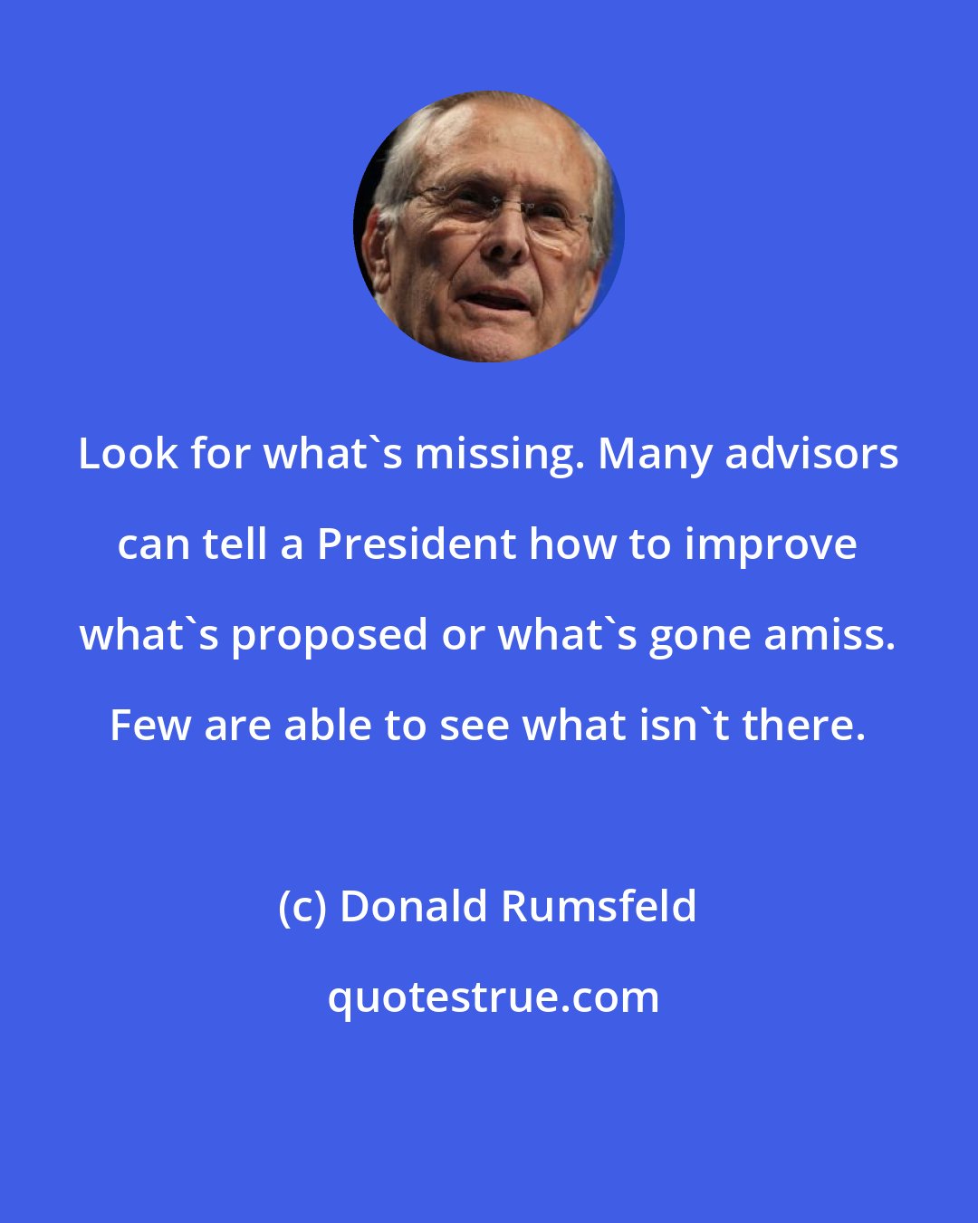 Donald Rumsfeld: Look for what's missing. Many advisors can tell a President how to improve what's proposed or what's gone amiss. Few are able to see what isn't there.