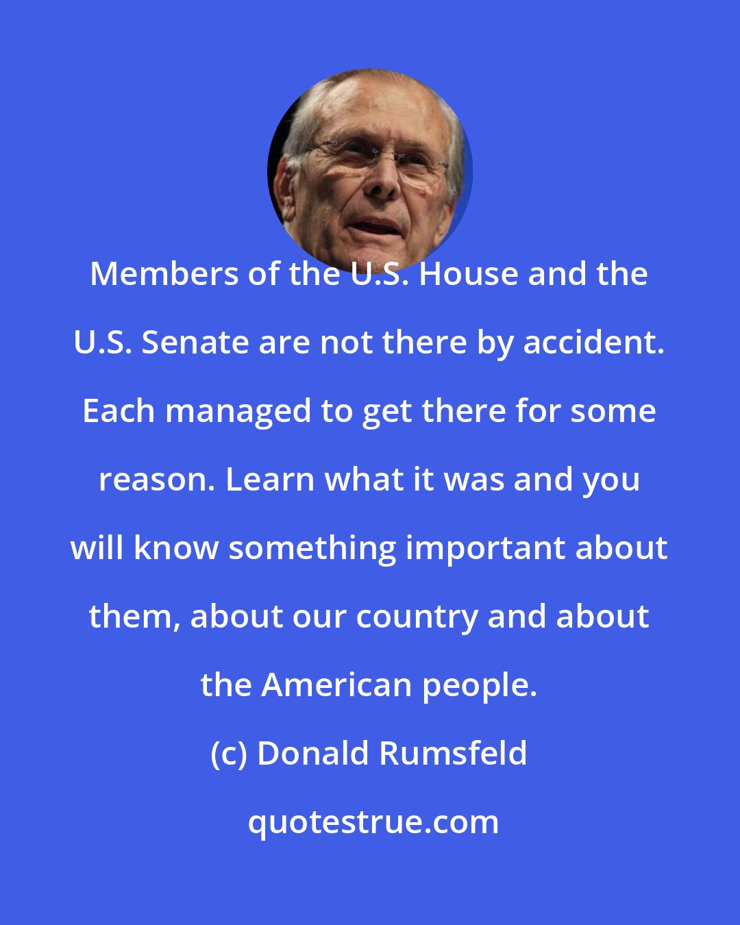 Donald Rumsfeld: Members of the U.S. House and the U.S. Senate are not there by accident. Each managed to get there for some reason. Learn what it was and you will know something important about them, about our country and about the American people.