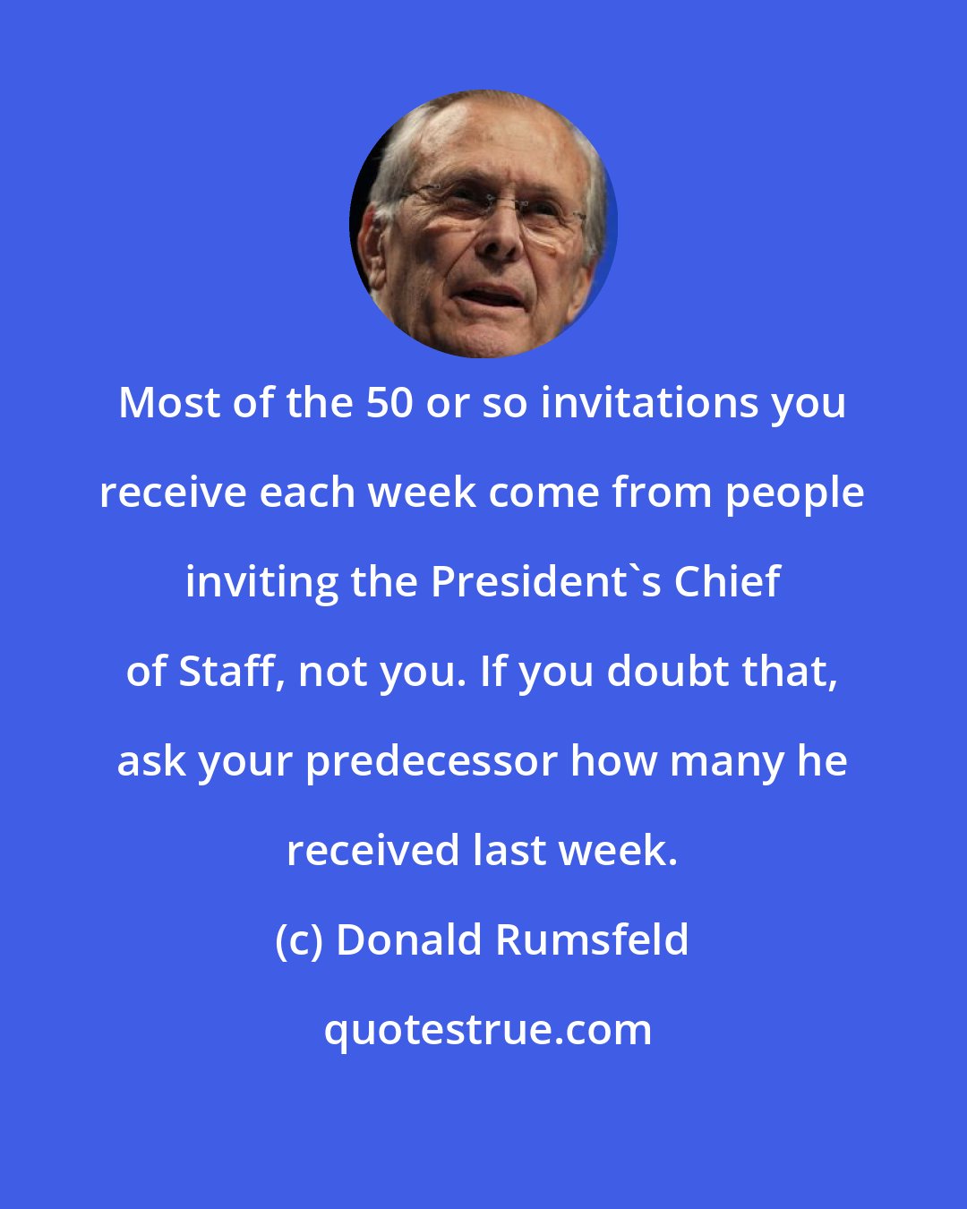 Donald Rumsfeld: Most of the 50 or so invitations you receive each week come from people inviting the President's Chief of Staff, not you. If you doubt that, ask your predecessor how many he received last week.