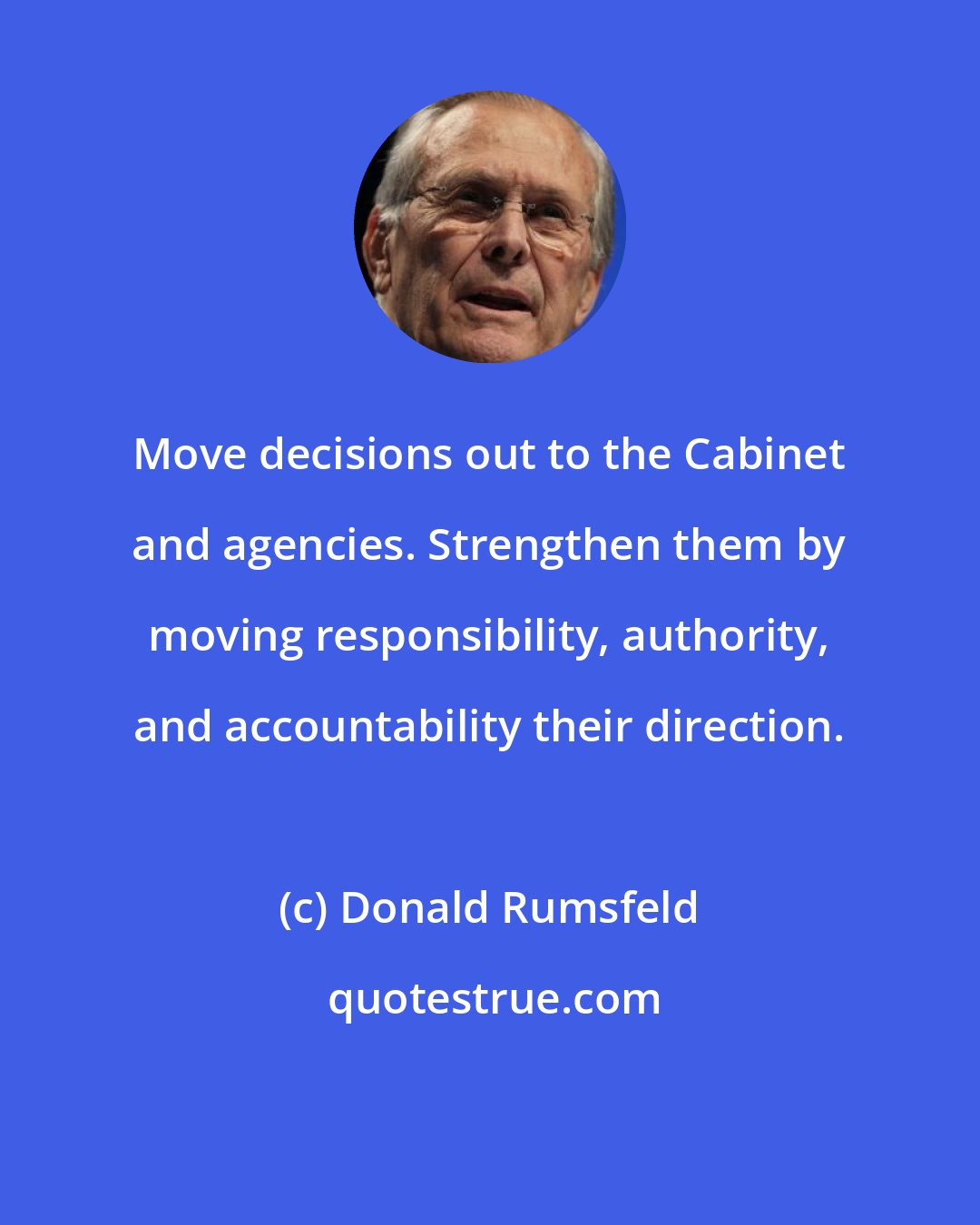 Donald Rumsfeld: Move decisions out to the Cabinet and agencies. Strengthen them by moving responsibility, authority, and accountability their direction.